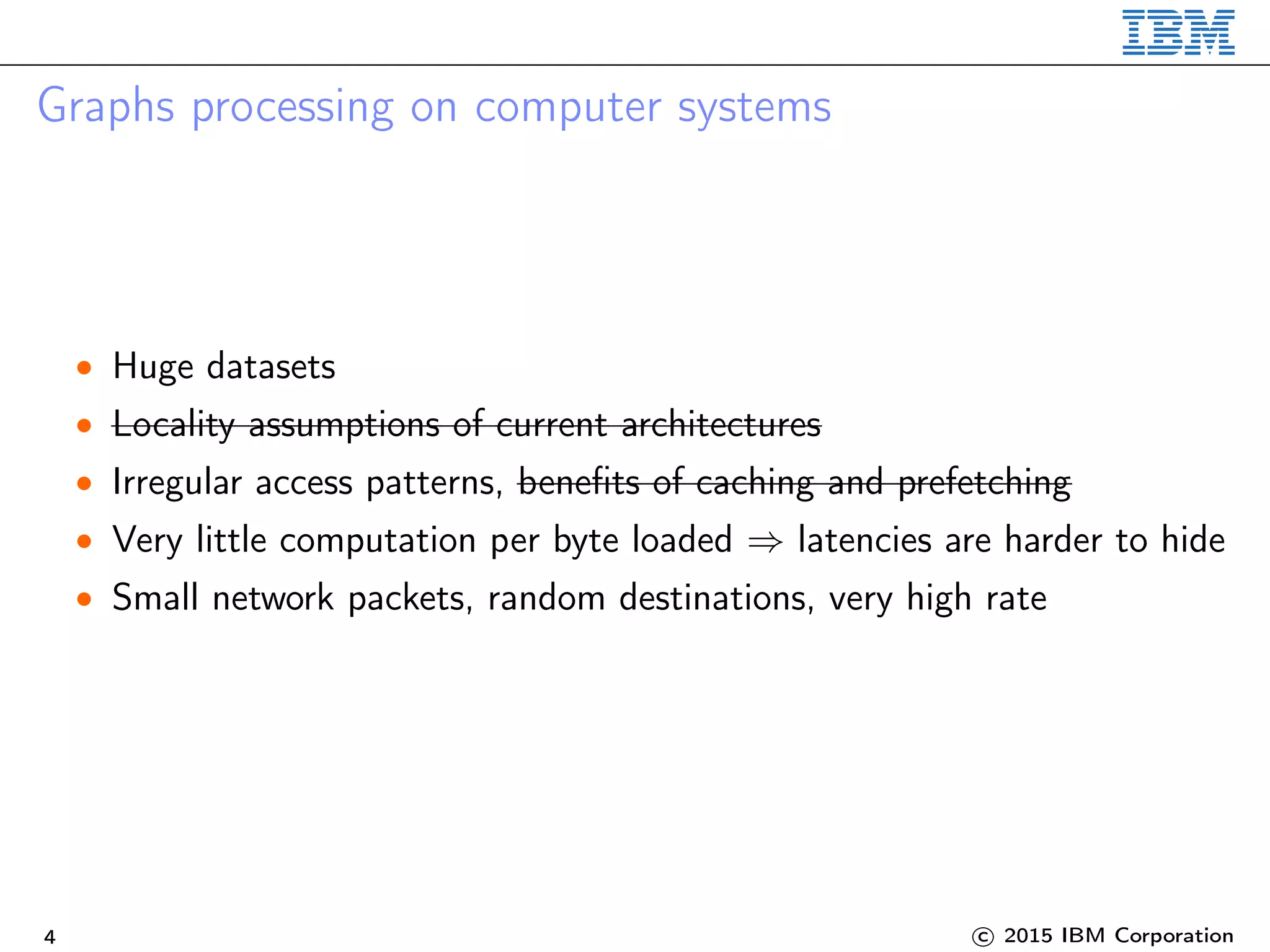 Graphs processing on computer systems
• Huge datasets
• Locality assumptions of current architectures
• Irregular access patterns, beneﬁts of caching and prefetching
• Very little computation per byte loaded ⇒ latencies are harder to hide
• Small network packets, random destinations, very high rate
4 c 2015 IBM Corporation
 