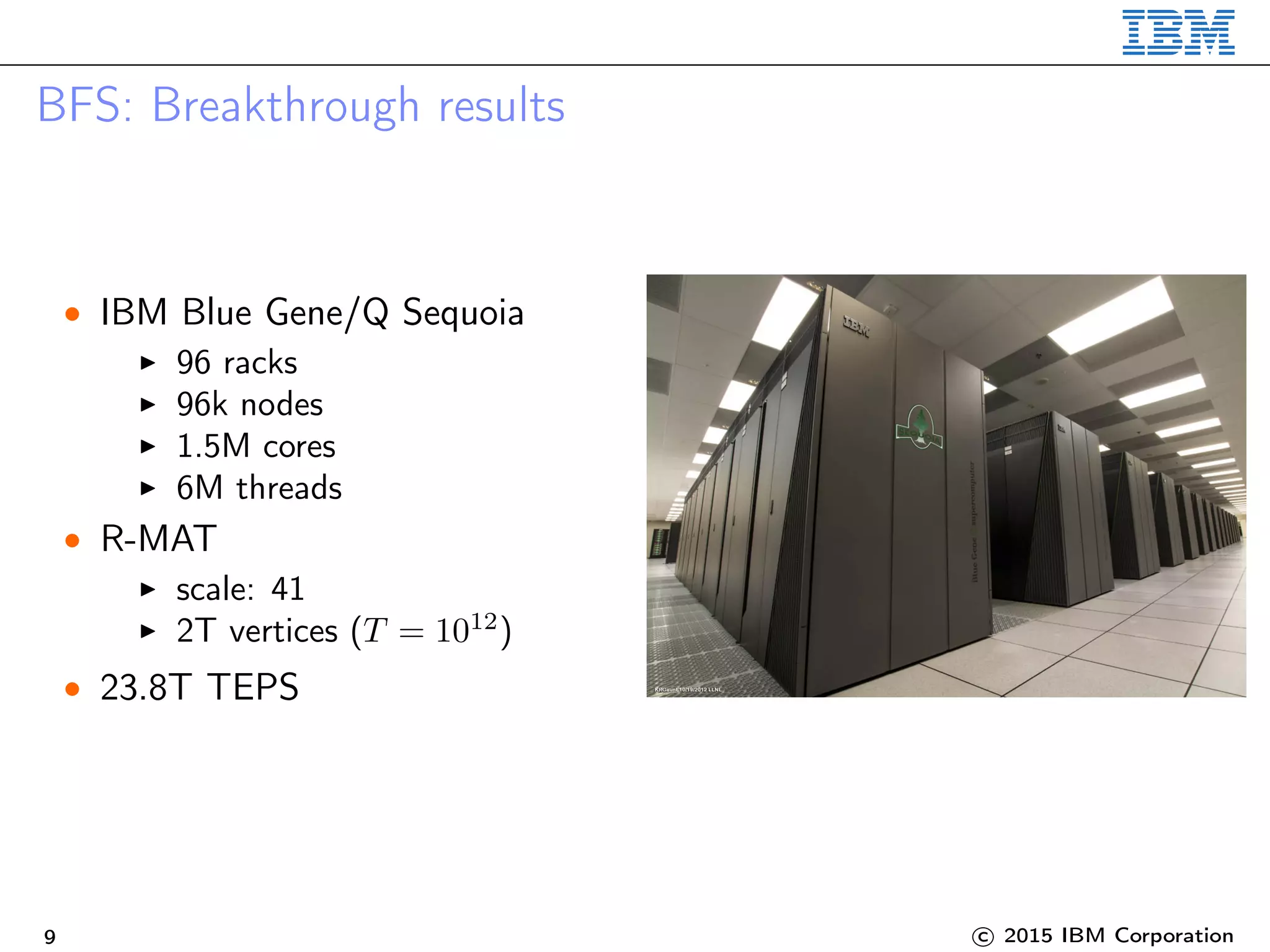 BFS: Breakthrough results
• IBM Blue Gene/Q Sequoia
96 racks
96k nodes
1.5M cores
6M threads
• R-MAT
scale: 41
2T vertices (T = 1012
)
• 23.8T TEPS
9 c 2015 IBM Corporation
 