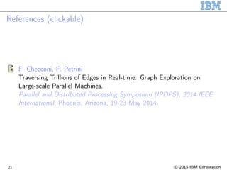 References (clickable)
F. Checconi, F. Petrini
Traversing Trillions of Edges in Real-time: Graph Exploration on
Large-scale Parallel Machines.
Parallel and Distributed Processing Symposium (IPDPS), 2014 IEEE
International, Phoenix, Arizona, 19-23 May 2014.
21 c 2015 IBM Corporation
 