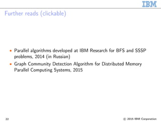 Further reads (clickable)
• Parallel algorithms developed at IBM Research for BFS and SSSP
problems, 2014 (in Russian)
• Graph Community Detection Algorithm for Distributed Memory
Parallel Computing Systems, 2015
22 c 2015 IBM Corporation
 