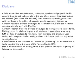 Disclaimer
All the information, representations, statements, opinions and proposals in this
document are correct and accurate to the best of our present knowledge but are
not intended (and should not be taken) to be contractually binding unless and
until they become the subject of separate, specific agreement between us.
Any IBM Machines provided are subject to the Statements of Limited Warranty
accompanying the applicable Machine.
Any IBM Program Products provided are subject to their applicable license terms.
Nothing herein, in whole or in part, shall be deemed to constitute a warranty.
IBM products are subject to withdrawal from marketing and or service upon
notice, and changes to product configurations, or follow-on products, may result
in price changes.
Any references in this document to “partner” or “partnership” do not constitute or
imply a partnership in the sense of the Partnership Act 1890.
IBM is not responsible for printing errors in this proposal that result in pricing or
information inaccuracies.
23 c 2015 IBM Corporation
 