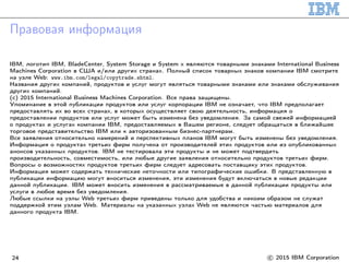 Правовая информация
IBM, логотип IBM, BladeCenter, System Storage и System x являются товарными знаками International Business
Machines Corporation в США и/или других странах. Полный список товарных знаков компании IBM смотрите
на узле Web: www.ibm.com/legal/copytrade.shtml.
Названия других компаний, продуктов и услуг могут являться товарными знаками или знаками обслуживания
других компаний.
(c) 2015 International Business Machines Corporation. Все права защищены.
Упоминание в этой публикации продуктов или услуг корпорации IBM не означает, что IBM предполагает
предоставлять их во всех странах, в которых осуществляет свою деятельность, информация о
предоставлении продуктов или услуг может быть изменена без уведомления. За самой свежей информацией
о продуктах и услугах компании IBM, предоставляемых в Вашем регионе, следует обращаться в ближайшее
торговое представительство IBM или к авторизованным бизнес-партнерам.
Все заявления относительно намерений и перспективных планов IBM могут быть изменены без уведомления.
Информация о продуктах третьих фирм получена от производителей этих продуктов или из опубликованных
анонсов указанных продуктов. IBM не тестировала эти продукты и не может подтвердить
производительность, совместимость, или любые другие заявления относительно продуктов третьих фирм.
Вопросы о возможностях продуктов третьих фирм следует адресовать поставщику этих продуктов.
Информация может содержать технические неточности или типографические ошибки. В представленную в
публикации информацию могут вноситься изменения, эти изменения будут включаться в новые редакции
данной публикации. IBM может вносить изменения в рассматриваемые в данной публикации продукты или
услуги в любое время без уведомления.
Любые ссылки на узлы Web третьих фирм приведены только для удобства и никоим образом не служат
поддержкой этим узлам Web. Материалы на указанных узлах Web не являются частью материалов для
данного продукта IBM.
24 c 2015 IBM Corporation
 
