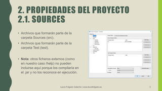 2. PROPIEDADES DEL PROYECTO
2.1. SOURCES
• Archivos que formarán parte de la
carpeta Sources (src).
• Archivos que formarán parte de la
carpeta Test (test).
• Nota: otros ficheros externos (como
en nuestro caso /help) no pueden
incluirse aquí porque los compilaría en
el .jar y no los reconoce en ejecución.
Laura Folgado Galache | www.laurafolgado.es 3
 