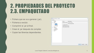 2. PROPIEDADES DEL PROYECTO
2.3. EMPAQUETADO
• Fichero que se va a generar (.jar).
• Ficheros a excluir.
• Comprimir el .jar al final.
• Crear el .jar después de compilar.
• Copiar las librerías dependientes.
Laura Folgado Galache | www.laurafolgado.es 5
 