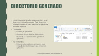DIRECTORIO GENERADO
• Los archivos generados se encuentran en el
directorio /dist del proyecto. Este directorio
puede compartirse para ejecutar la aplicación
en otros equipos.
• Contendrá:
– Fichero .jar ejecutable.
– Directorio /lib con librerías del proyecto.
– README.TXT: explica cómo ejecutar la
aplicación.
• No contendrá:
– Ficheros externos (como en nuestro caso
/help). Deben incluirse para que funcione la
aplicación.
Laura Folgado Galache | www.laurafolgado.es 8
 