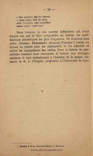 12

     a Mee (laisser), lavl (tu. Misses):
     a vase (voir), vezi (fu vois).
     veste (noueeVe), vela (nouvelles).
     vosttu (vote), vottri (vos).    -




     Nous .bornons           ici   tes courtes indications qui n'ont
d'autre but quo de faire coniprendre au lecteur les modi-
fications phonétiques les plus frequentes. On trouvera dans
notre Nouveau Dictionnaire Roumain-Francais') toutes les
formes du pluriel pour les substantifs- et les adjectifs et
toutes les conjugaisons des verbes. Pour la th6orie du pho.:
nétisme roumain nous renvoyons le lecteur aux ouvrages
spéciaux et tout specialement à l'histoire de' la langue rou.
rnaine de M. A. Philipide, professeur a l'Universit6 de lassi.




                      www.dacoromanica.ro
        Socecri   &   C-le, libraires-éditeurs a Bucarest.
 