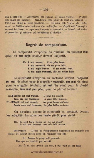 102 --
tita a   arpelifi.  Acoperivil cel rotund al casel vecine.      Portile
cele marl ale f5aselor.    Gradinele cele pline de florl ale satuld.
PruI col biilan al fetel preotulul.    Zidurile cele 'nalte ale lucid-
soto!.   -Shbille cele litcIoase ale soldatilor. -7 Copill cel frumosT a
surerel lul loan.    Apa oea limpedo a izvorulul.      Glastil cel dulce
al paserilor §i mirosul col imbitator al floriler.



                        Degrés de eomparaison.
         Le cornparatif s'exprime, en roumain, en mettant mal
(plus) ou mal putin (1)201:118) devarif l'adjectif.

                      Ex. E maI tramos, ii est plus beau.
                          E mal trumoasi, elle est plus belle.
                          E' mal mitin frumos,   i/ est moins beau.
                           E   mal putin frumoasii, elle est nzoins belle.

         Le superlatif s'exprime en mettant devant l'adjectif
    mal (le plus) pour le singulier masculin, cea mal (la plus)
 pour le singulier féminin, cel mal (les plus) pour le pluriel
 masculin, cele mal (les plus) pour le pluriel féminin.
   Ex.ECopilul cel mal frumos,     le plus bel enfant.
       Casa cea mal frumoasi,      la plus belle maison.
               ceI mal frumo§1,    les plus beaux enfants.
         Casele cele niT frumoase, les plus belles maisons.

         On exprime encore le superlatif en inettant, devant
 les adjectifs, les adverbes foarte (fort), prea (tres).
         Ex.    Threopil foarte frumos, un tr,ls bit enfant.
                O oaslt proa frumoasi, une tres belle niaison.

     Observation. 7.- L'id& de comparaison exprimée en français par
  comme et autant, que se rend en touroain par cal...
                      Ex. Ctimme le poing,    écit   puma
             Plus que se traduit par de cal. .


                               www.dacoromanica.ro
               Ex. Il est plus grand que moi, e mal 'nait de cat mine,
 