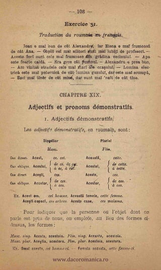 -----,.108

                                        Exercice 51.
                   'Production           du rounzain               trah,
          Joari e mai bun de            eat   Alexandra; far Elan e mal frutrioasa
de oat Ana.             Obpiit eel mal silitorl it              mal   iubtI de profesori.
Acetate flori stint colt? mal &unloose an gradina Vecinului.       .Apa
este foarte calda.       Era gros eat futtinui. Ale.xandru:.e proa bun,
   Am vizitat stradele belt; mal illarl        orasulal.1 Lumina elee-
triel este mal puternica, de catr lumina gazalui, da este nial scumpa,
    Esci m tink de eat mine, dar sunt mal 'naltIde eat true.


                                     CHAPITRE

              Adjectifs et pronoms démonstratits.
                         i. Adjectifs démonstratlfs/
          Les adjectit. denzonstratifs,,en roumai, sont :
                        Siegtilier                                Muriel

                          Masc.                                   Fém.
Gas direst.    Acest,         ce, cet.                 Aceasta,             cette.

Gas oblique. Acestol
                            fde      ce, de pv...
                            ( a ea, it tit.            AcesteT,    {       de cette.
                                                                           ez   cette.
Pas direct     Acesti,         cos.                 ' Aceste,               ces.

Oas oblique.    Acestor,ft deco.
                           a ,
                            .
                              am.
                                                       Acedor,             .adeceeses.




  Ex. Acest om,      cet ltomme. Aceasta femeie, cette femme.
       Ace§ti copad, ces arbres. Acests case,    ces.maisons.

      Pour indiquer quo la pe,rsonne ou l'objet dOIlt OCT
      -


parle est, pres de nous, on empiele, .au lieu des formes ci-
dessus, les formes
Masc. sing. Acesta, acestuia. Fem. sing. Aceasta, acesteia.
Masc. piar. Acettia, acestora. Fetn. plur. Acesteia, acestora.



                              www.dacoromanica.ro
 E'X.. Oml acesla, cet homme.ci. - - Fvnia aceasta.,.
 