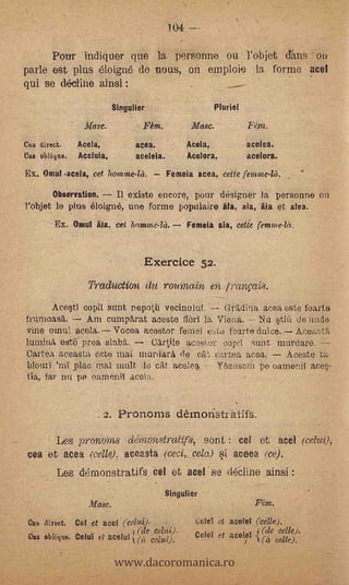 104   --
      Pour indiquer que la personne ou l'objet &ins ' on
parle est plus éloigné de nous, on emploie la forme acel
qui se decline ainsi :
                              Slogan& -                                 Pluriel

                     "Masc.   -              _Rm.            Masc.                      I'llnt.
Ce.s direct.       Acela,                  acea.            Aceia,                      acelea.
Cm oblique.        Aceluia,                aceleia.         Acelora,                    acelora.
    Ex. Omul .acela, cet hontme-let.                  Femeia acea. cette femote-ld.

           Observation.   II existe encore, poni designer la personne on
    l'objet le plus eloigné, une forme populaire áta, aia, Ala et alea.
           Ex. Onial Ma, eel ltamme-la.                     Femeia ala, eette femmelet.


                                             Exercice 52.
                      Production du roumain en lranpis.
         Ace§tI copii sunt nepotii vecinutut. --: GrAdina acea este foarte
    frumeasa.    Am curnparat aceste ilori la Viena. -- Nu *tin de nude
    vine °inn: acela. Vocea acestor femel e.tc fbarte           Atiea2til
             este proa slab.,    .0artile aeestur cup1 Stint murdare.
    Clartea aeeasta oste mat niurdara io (At cartea acea.     Aceste ta-
.
    blouri 'nil plaç mal mult ,lo cat acelea. nzosern pe oamenii acq-
    tia, iar nil pe oamenil acota.                                             -




                          2. Pronorns démonsti atifs.
            Les pronoms de'lnonstratifs, emit : col et. ace! (caui);
    tea et acea   (celle); aceasta (ceci, cela). si aceea (ce).
            Les démonstratifs ce l                  et acel se dé-cline ainsi
                                                    Singulier
                      Masc.           '                                                   Mtn.
    Cub direct,   Cel et ace! ("Cella).-                     '   t.;eleT el.       acelet (celle).
                                          I (de eatti).          colo et aceio (de celle).

                              www.dacoromanica.ro
                                  ,
    Om obliq110, Coloi et acenit.i                                                                ce114.
 