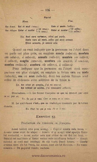 105 --
                                          Pluricl
                    Masc.                                          Fem.

 Gas direct. Col et sed ( reme.).          Cole ct acele (cenes).
                                (de ceux). Celar et acebo rde odies).
 Cas obligue. Celor et acelor {p ceux                       t (es celles).

                   Ex. Ace; care verbasco, celui qui parle.
                       Acele tare ar, venit, pelles qui sant venues.
                       Stiam aceasta, je savais cela

           Quand on veut indiquer que la personne ou l'objet dont
 on parle est plus pres, on emploie acesla                   acestuia
.(de          d celui-(1), aceasta               acesteia (de eelleci,'
   celle-ei),         (ceux-ei), acestora (de ceux-ci,.à ceux-c0,
                              ace&tia
acestea (celles-ez) ; acestora (de celles-ei, à celles-00.
           Pour indiquer que la personne ou l'objet -doni rions
parlons est. plus- 616igné, on emploie la forme cela ,ou acei
(eelui-14), tea ou acea          dont les autres formes sont
celles .de ci-dessus avec addition de la finale a.
               Ex. Am yerta pe acestia, j'ai_ou cetce.ci.
                   Am intélnit pe acelea, j'ai reneantr.1;   eelles-1(1.

        ObsJevations.       I. La t'erute frainaise ce que s(.3 traduit par ceca
ce et par ce.
                    E. Ce que je vena, Ceta ce voesc et .te vocse.         ,



        II. Le gallicisme c'est.., que se traduit en roumain par la forme
directo.
                        Ex. C'est )ai que je voie    el. 'I ved.


                                  Exercice 53
                   Traduction du roumain en d-anoTi8.
       AtieSt tabloit este proa seump.    Copilnl acesta este lenes.
Aceste mese_sunt de stejar. Aceste el si &JIU mleT apart.in fritite-
tul vecittulul.   Acest scelar este mal silitor de cat fiul lui loan.
BAiatul cel mal Une!' al b1ete1 vecina este tet-d'autia bolnav.                Acestl
°amén' se cred mal inteleptl de c'át toata ((out) 11.111103.    Casoio
irestea sunt ale NI ?6tru, lar acaba sunt ale luT Nictilaie. Nu voesc


                              www.dacoromanica.ro
aceasta. De puporul reman verbose.
 