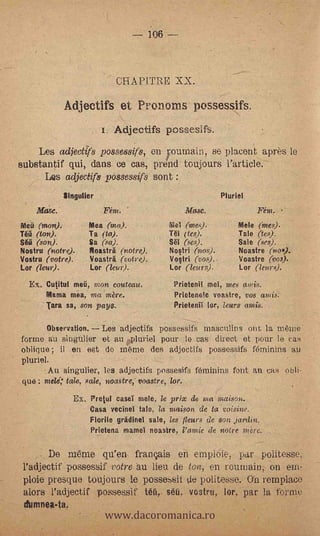 106



                                       GRAMME XX.

                   Adjectifs et Prononas possessifs.
                               i. Adjectifs pcssesifs.
         Les adjectffs possessifs, en fournain, se placent apres. le
    substantif qui, dans ce cas, prend toujours l'article.
             Les adjectifs possemifs sont :
                   Singulier                                          Pluriel
        Alas. e.                Fem.:                      Masc.
-   Meü (mon).              Mea (ma).                 Ma (ive,,,),,        Mele (mes).
    Ta, (ton).              Ta (ta).                  Ti (te.$).           Tale (tes).
    Sétl (son).             Sa (so).                  Sèl (es,).           Sale (ses).
    Nostru  (notre).        Floasträ (notre).         Nostri (nos).        Noastre (no).
    Vostru (votre).         Voastri (votre).          Votri (vos)..        Voastre (vos.).
    Lor (leur).             Lor (lm).                 Lar (leurs).         Lar (lenr0.
      Ex. Cutitul meti, mon couteau.                   Prietenit             mel,
                                                                     mes atnis.
          Mama mea, .rna mere.                         Prietenele voastre, 1)08 ands.
             Tara sa, son pays.                        Prietenif tor, leurs     (11/128..



             Observation.      Les adjectifs possessifS rnasculins °lit. la memo -
    forme au singttlier et an pluriel pour lo cas direct et pour le cas
    oblique ; il en eat do rneme des adjoctifs possessifs feiminins a.0
    pluriel.
           Au singulier, les adjectifs possesifs férninins font. au CR.S obli-
    que ; nzede; tale, -sale, neastre,- voastre, los.
                     Ex. Pretul easel mele, le prix de       ama moison.
                            Casa vecinet tale, la maison de ta voisine.
                            Florile gradinei sale, les fleurs de son jardin.
                            Prietena mainel noastre, ramie de notre mère.


             De mame qu'en, franais en emploie, par.:.politesse,
    l'adjectif possessif votre au lieu ,de. ton, en rouniain, on em-
    ploie presque toujours le possessit ç1 Politesse. Oh remplace


                                www.dacoromanica.ro
    alors l'a,djectif possess& tétì, sèü. vostru, tor, par la forme
     dumnea-ta,
 