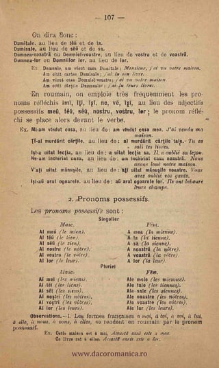 -- 107

       On dira tionc
Durnitale. au lieu de ti10 et de ta.
Dumisale, au lieu de ski et -de sa.
Dumnea-voastrit ou Bemniel-voastre. au lieu de vostru et de voasträ.
Durnnea-lor ort Domnillor lor, art lieu de lor.
     ES DOMntle, am vhut casa Dusnitale ; Monsieur, j'al w,, votre
          Am oitit cartea Dumisale ; fai, he son livre.
          Am vzut casa Domaiel-voastre ; jal vu votre multan,
          Am citit etriile Duumealor ;      lu .leurs livres.
       'En rouniain, on emploie très frequemment les pro-.
norns retlechis ira, 41, Tel, ne, ve, ivi, au lieu des adjectifs
possessifs metí, NO, séti, nostru, vostru, ter ; le pronorn
chi se place alors devant le verbe.
  Ex. Mi-am vindut casa, au lieu de: am vindrit casa mea. J'al venda ma
                                                            maison.
             murdärit cärtile. au lieu de : al murdarit cartile'talp. Ta as
                                                      sali tes livres.
       Isl-a uitat lectia, au 1 ieu. de : a uitat lectia sa. I& a oublié sa legan.
       Ne-arn Inchirial casa, au Iieu do : uní mi:bit-jai casa noasträ. Nous
                                                            avons iota.; mitre maison.
       It'ati uitat mänuSile, au lieu de :          uitat mtinusile voastre. Vous
                                                        I
                                                     avez nublié vos gants.
                arat ogoarele. a u lieu de : aü arat ogoarele lor Ils ont laboure
                                                            hmrs ehamps.

                              2.   Pronorns possessifs.
       Les prono.ms possessifs sont
                         .                 Singulier
                      Masc.
             Al mea (le mien).                          A mea    (la mieine).
             Al !Oí ( le lien).                             la (la tienne).
             Al sea (le sien).                          A   sa (la sienne).
             Al nostru       (fe nòtrr),                A noasträ (la nettre).
             Al l'ostro (le mitre).                     A voasträ (la. 'viltn.1).
             Al lor ( le lelo.).                        A lor (la lea)).
                                            Pitiri el
                     Atase.                                     Fem.
             AT meI (les. ¡Diem).                       Ale mole (les miennes).
             Ai .taf (les ticas).                       Ale tale (les tiennes).
             Ai sél (les sien,$).            Me sale (les siennes).
             Al nostri (les n6tres).         Ale noastre (les nittret,),
             Al vostri (les ml.tres).        Me vcastre (les Mitres).
             Al lor (les 1041.0.             Ale lor (les leurs).
        Observations.I. Le § for mes frallÇaises moi, tal, it soi,
  elle,   vous, it vous, à elles, se l'ondea en rournain par, le pronom
possessif.
               Ex. Cetie majason est â moi, Aceasta rasii este a mea.


                                www.dacoromanica.ro
                    Ce livre est elles, Aceastel carie este a tor.
 