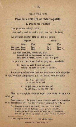 109


                                CHAPTTRE XXI.
             Pronoins relatifs et interrogatifs.
                            r. Pronorns relatifs.
      Les y»-onowis relatifs son t:
        care (qui et que). Ce (qui et que). Cine (qui). CO (quoi).

      Le pronorn relatif care se d6cline ainsi
                        Singulier                                    Muriel
                     Masc.           Fem.
      Vas direct. Care               Care                    Cart             Caro.
      Gas oblique. Cirui             Càri                    Cäror            Mar 1).
        *Ex. Omul care vine, l'hamine              gtai vient.
                Oamenit cart Yin, lee flumes qui viennent.
                Omul aryl at amid, l'homme 1. ¡al in as parlé.
      Le pronorn relatif ce                   ('qiti   et que) est invariable.
                EX. V6ntul ce suflä, le lient qui souffle.
                    Vénturile ce sutli, les ventS qui soufflint.

      Le pronom relatif cine (qui) ne s'emplcie qu'au singulier
et que online complément ; il se &cline comme suit :
                            Cas direct. Cine (gm).
                            6as oblique, CV! (et qui).

                     Ex.   Nu   tI    cine,    je ne suds pas qui.
                           Nu Ilia cut, je ne sais pos

      Cine ne s'emploie comme sujet qua daus le sons de
celui qui.                                                                                 -

      Observations.I. Le prenorn care s'omploie avec la pr6position
pe en concordance avec un des pronoms personnelé l, o, IT, le.
      Ex. Prietanal -pa care '1 am 4uVanit,                 que j'ai ;encentré.       --

             Prieteaa pe care am tuOlnit-e,         que Jai rencontrée.
             Prieteni1 pe met h am tntOlnit, les. amis pee jai rent-outré,.
             Prietenele pa °are  1 ara 1111.611ra, les arnies que j'ai renco/res.



                           www.dacoromanica.ro
      1) On eniploie aussi                       Tula, dirge,. arm,
 