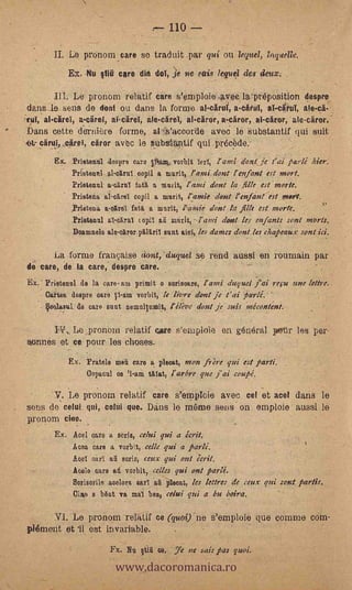 H .110 -
                Le prenom care se traduit par qui ou lequel, lagetelle.
                Ex. Nu §titi core din del, 3e tie sais lequel des deux;

               La pronom relatif care s'emploie.avec la-preposition despre.
    dans le sens de dont 0,1 dans la forme al-cirui,        al-druT, ale-c1H
    irui, al-carel, a-ciiret, al-ca'ret, ale-caret, al-cirer,.a-eirer, ai-citer, ale-carer.-
°   bans cette dernière forme, al'. .s'accorde aved 16 Substantif qui suit'
      ciírul,..cirpl, citror av6c le tubsUptif qui precède.
            Ex. ?date/CIO desprs. oars      vorbit TerT,  ami dent: je 1' ai parlé bier.
                 Prietenal         oopil a murit, l'ami dent r enfant est uteri.
                 Prietenul a-o1irul fatl a mu, it, r anti dent la tale est morte.
                 Prietena al-carel copil a murit, ramie elant l'enfanr est meet.
                 Prletona a-carel fait a murit, amie dent la ilk est morte.
                 Prietenal al-oárul t opiT ail math, -1'atvi dent leS enfants sent morts.
                 Doamnels ale-ottror p11.16.ril sunt aid, les dame: dent les chapeaux sont ici.

          La forme framaise dont,- duques se rend easel en roumain par
    de care, de la care, despre care.                .      -     .-
    EX. Prietenol de la care. am primit o sorisoare, l'anti &Ague, fai refit nue lettre..
        °ghee despre caro V1-am vorbit, le Fiore dont je t'ai tarlé.
      . Veels.zel de care sunt nemul/umi.t, éli-oe don/ je suis mécontent.

         Pts, Le pronom relatif care s'emploie en general pour les per-
    aonnés et ce pour les clioses.
                Ex. Fratele rasa care a plece.t, neon frre qui est parti.
                     Oopacul co '1-am alat, ¡orbe que j'ai coupe!.

            V. Le pronom relatif care s'emplcie avec cel et acel dans le
    sens de celui qui, colui que. Dams lo mame sons on emploie aussi le
    pronom cine.      -


            Ex. Acel caro a serie, celui qui a écrit.
                Aces, care a vorbq, celle yid a parlé.
                1361 earl ail saris, ceux qui out ,,crit.
                Acele care a vorbit, celles gui ont parlé.
                 Borisorile acelora oar ali pleoat, les &tres de ceux qui sent partis.
                 Clip a b6at va mal boa, eelui qui a bu balm.

                   pronom relittif ce (quoi)-ne s'emploie que comme cOm-
    pldment et 'il est invariable.


                              www.dacoromanica.ro
                            Fx. Nu 1tid ce, 7e ne Jais pas quoi.
 