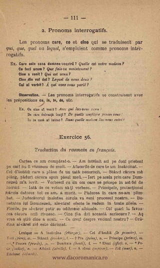 111

                     2. Pronoms interrogatifs.
      Les pronoms care, ce et cine qui se traduisent par
qui, que, quel ou lequel, s'emploient comme pronoms inte'r-
rogatifs.   .




  Ex. Care este casa dumnea-voastri I Quelle est votre maison?
      Ce fad acurn I Que fais-tu maintenant?
      Cine a voila Qui est venu?         .




      Cine din vol do!? Lequel de vous deux?
      Cul al vorbit1A qui avervous parlé?

       Observation. -- tes pronoms interrogatifs se construisent avec
les prepositions cu, la, in, de, etc.
       Ex. Ou cine al venit ? Avec girt Nes-vous venu
          - De care dulrea.te,     ? De quelle conliture ,Oreare vous
            lu ce casa al intrat ? Dam gut& maison tIes-vous elan;



                                ExeroiCe 56.

                 Traduction du. roumain en franmis.
        Cartea ce am cumparat-o.      Am intélnit azI pe doni prietenl
po cari nu II v6zusein de molt. Afacerile de care te am insarcinat.
,C81 d'fmteiti care a plans fu un tata nenorocit. Stand carora
plang, padari. cärera spun pried          Iert pe acela prin care .Durn-
nezed in'a lovit.     VorbeSci cu Un om care se pricepe in ast-fel de
lacruri     lata de ce volara sa-t! vorbesc. Principele, protectiunei
icaruia datorez tot ce am, à murit.            Padurea in care ne-arn-pliin,
:bat.     Judecatorul inaintea Carnia va veni procesul.nostru.    Bu-
 netatca lot Dunmezeft, a1e-e4el efecto le vedom in .toate zilele.
 Florile, pe alcaror pair se odihnesc. albinele.   Cer warl la favoa-
rea carom aril rivnesc. ,-- Cine ti-a dat aceastfi, sonseare?                   4
vrea sa §tifi cine a sosit.   Co crezt despre vecino! nostru?                 Gra-
dina al-carol zid este darimati
        Lexique = A Insärcin'a (tknrver).        Ce! d'Ant6i     (le premie/). -
MO (pert), iu. Stincä. (roarer), f. t Päs (pane),             Principe (prince), ni.
                              Bunatate (bonté), f. ---- * Efect Old); n. Po._


                           www.dacoromanica.ro
       Proces (proc4), .
tir, (Cake), n.    Alhi,eí (aheille), f. - A rivni (astirei).    Zid (aim), n,   -
Wrimat (dimo4).
 