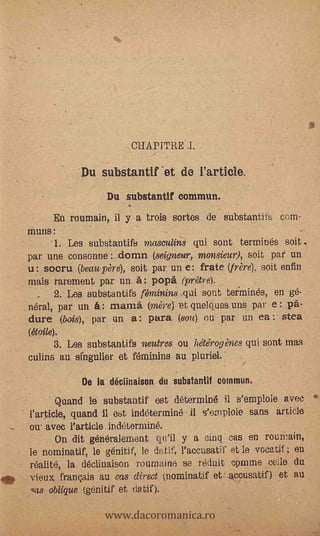 CHAPITRE L

                    Du substantif .et de rarticle.
                          Du substantlf commun.
              En roumain, il y a trois surtes de substantifs com-
       muns:       .-
            -1. Les substantifs masculins qui sont termines soit
       par une consonne : dornn (seigneur, monsieur), soit pat un
       u: socru (beau-père), soit par un e: frate (frère), soit enfin
       mais rarement 'par un A: popä (prêtre).
             2.. Les substantifs féminins ._qui sont termines, en ge-
       neral, par un_     mamá (mère) -et quelques uns par e: pä-
       dure (bois), par, un a: para (8021) en par un ea : stea
       (étaile).
            3. Les substantifs fletares ou hétérogènes qui sont mas
       culins au sffigulier et feminins au pluriel;

                    De la déclinalson du substantif summun,
              Quand le substantif est &terminé fl s'emploie avec
       l'article, quand il est indétermine il s'emploie sans article
       mi. avec l'article indeterminé.
             On dit généralement qu'il y a cinc]. .cas en rournain,
       le nominatif, le génitif, le datif, l'accusatif et le vocatif ; en
       réalité, la declinaison rournaine se reduit COrnme cede du
oft,   vieux français au cm direct (nomina& et accusatif) et au


                         www.dacoromanica.ro
       qas oblique (génitif et (latir.).   au
 