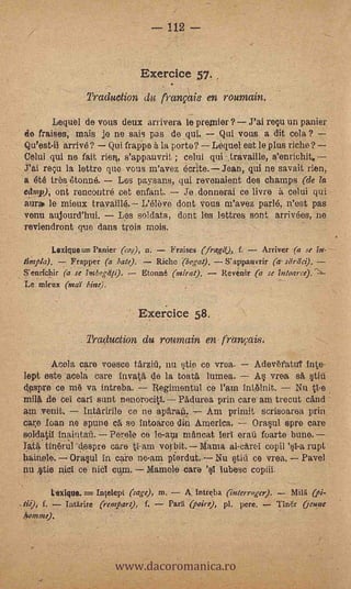 1.12




                                      Exercice 57.
                           Traduction di franvais en roumain.
            Level de vous deux arrivera le premier? --J'ai rey un panier
      de fraises, mais je ne sais pas de qui. Qui vous a dit cela?
.     Qu'est-il arrivé? Qui frappe 5. la porte? Lequel est le plus riche?
      Celui qui ne fait rien, s'appauvril ; celui qui travaille, s'enrichit,
      .T'ai rep la lettre que vous m'avez écrite. Jean, qui ne savait rien;
      a été tres étonné.    Les paysans, qui revenaient des champs (de la
      &Imp), ont rencontré cat enfant.    Je donnerai ce livre à celui qui
      aura le mieux travaillé. L'éleve dont ious m'avez parlé, n'est pas
      vonu aujourd'hui.     Les soldats, dont les lettres sont arrivées, ne
      reviendront que dans trois mois.

              Lexique= ranier a,$), n.        ',raises (frae), f.     Arriver fa se
      limpia). -7 Frapper       .bate).    Riche. (begat).  S'appauvrir (a stirda).
      S'enrichir (a' se 7,nbogdp).      Etonné (inirat).   Revenir (a se inloaree).-,,---
      Le nairax (ma)' bine).


                                      Exercice 58.
                       .   Traduction du ro-umain en- franvais.

            Acola care voesce tdrzid, nu §:tie no vrea.
     lept este acela c,are invatd, de la toat6, lumea.
     despre ce m6 va intreba.
                                                                 '
                                                            Adev6fatut ¡rite-
                                                            A§ vrea sA, §tiii
                                     Regimentul ce l'am int6lnit. -- Nu PAe
     mi14 de Gel earl stint nenorocitl. l'adurea prin care am trecut ca'nd
     am venit.      Intaririle ce ne apPiranz    Am primit scrisoarea prin,
     pare loan he spune ch se Intoarce din America.         Oras,u1 spre care
     solda01               Porele co le-am mancat Ierl erati foarte bune.
     Tat4 tinOrul --despre care tl-arn vorbit. Mania al-citreI copi)     rupt
     hainele. Ormul in care ne-am plerdut. Nu OM ce vrea. Pave)
     nu .§tie nicI ce niel cum. Mamie Cara         tubes° copiii.

              Wham. = In/elept (sage), m.        A. lntreba (interroger).  7 Milii (pi-
    ...tie), f.    Intlrire (rempart), f.    Par:" (poke), pl. pere.      T/Mr Oenue
       hotntne).




                                www.dacoromanica.ro
 