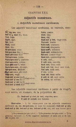 L- 118   --
                                   CHAPITRE XXII.

                                Adiectifs numéraux.
                      i. Adjedtifs numéraux cardinaux!.
              Les adjectifs - ?turne' raux cardinaux, en ronmain, sont :
      11, At's una, une.                            Patru, quatre.
     Dollnq dona (f.), deux.                        Cincl, cinq.
     Tref,   trOs.                                  4ase,
     4apio, sept.                                   Dolai-zecI si 'bel, vingt.treis.
     Opt, huit.                                     TreI-zed, trente.
     Nou4., neuf.                                   Patru-ze.01, quarante.
     Zece, dix.                                     Cincl-zeel; einquante.
     Un-spre-zece, onze.                             asp-ze.cita), sofxante. '
     Dol-spre.:zece (ni.) douze.                    §apte-rovl, soiXante-dix.
     Dani-spire-zece (f.)                           sent-zecl, quatre-vingt.
     TreI-spre-zece, treize.                         Nota-zecI, quatre-vingt-dix.
     Patru-spre-zece quatorze.                      O suti, cent.
     Cinci-spre-zece, quinze.                       O suta zece, cent-dix.
     4aso-Wii-zepe       seize..                    Dona seta, denx cent.
     4apteztpre-zece,,dix-sept.                     Dona sitie trd, deux cent trois.
     Opt-spre-zece,                                 Tref sute, trois cent.
    thuA-spre-zece,jetix-neuf.                      O mie, miele.
      Dittá-zed,. vingt.                            Dona mil, deuic milla.
.     Dri0-zeci si unu (m.      .                   O suta de mil, cent
    ..0oua-zeci si una (f.)), vingt-et-un.          Un milion, un militen.
      Doua-zecl si doI (ni.)) .
                              vingt-deuX.
      Octii-zed dona' (f.)

           Les adjectifs numéraux cardinanx
     sont suivis, en roinnain, de la: préposition de.
                      Ex. Doua-zed si cincI de nuci, viny-cing,noix.
                           O suti de esmeril, e cut itomme8.

              Observation. --   I. On remarquera que les adjectifs numéraux
    cardinaux un, (Id, dcf-spre-zece, et tous les composes doui-zecl i unir,
       uà-zed si dril, trel-zecl i unu, trel-zed si dol, ele, out une forme potir
                                       .     .




               On prononce;ai-sprelzjteki. 2) On prononce shai-stre-zéchte; 3)




                                www.dacoromanica.ro
     poinence                4) On suppritne également de entre 101 et de izo,
     201. et.:22o, etc.
 