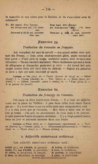 -7114
le maectilin et une autre pour le fetninin, et ils s'accurdent avec le
substantif.
Ex. Dol oameal, deux hommes.                        femol, deux      mmes.
     Am dol-erre-zece ant, j' ai douse         Am donl-spre-zece         ,   j 'ai   (ionic
                                 MKS.                                  livres.
      Patrulled i dol de anI, quarante         Patru-zool qi   don   de null, quarante
                        deux ans.                                      deux noix.

                                       Exercice 59.
                     Traduction du roumain en français.
       Am cumpArat del sad de carton. Am primit astazI cincl sort.
-torT din Frena.     loan avea cincl-spre-zece gAinl, kcapte curcanl
     porcl. Valet pin& la mo§ia unchiulut nostru sunt un-spre-zece
kilometri. --21,1e-am cantArit alaltAlerl; Petra eantAres.ce opt-zecl i douà
de kilogram si Alexandru §apte-zeci i cincl.                    AU trecut lerl prin
°rapt nostru dolia mil cincl ente de cAlaretl.                  Faptul s'a petrecut
In anul o mie opt sute cincI-zecI i apte.
          Lexique    =
                   Sac (sae), ni.    Cartof (po atria de Ier, e), ni.    Gin.
(fioule), f.   Curcaq (dina'on), in.   Porc ('orc), ni.     Mosie (terr e, pro
priéte), f.   Calaret (cavalier, soldat h eheva (, in.   * Fapt (jait), a,
A se petrece (se passer).

                                       Exercice 60.
                Traduction du fran!,:ais en roumain.
        J'di payé ce livre trente-trois francs. Il a loué un apparte.
tnent sur la place cht Theatre: il paie deux mille trois cents francs
par an.        Il y avait dans le sac six mille tos cent soixante-cinq noix.             --

11 y a cinq jours que je l'attends. -- Mon here a seize ans et moi
Yen ai treize. --J'ai pris un abonnement de trois mois It ce journal
je pale quatorze francs cinquante centimes. - - Il y a vingt-quatra heures
dans un jour et soixante minutes clans uno heuro.
        Lexique..-_- Franc (lei), in.         Appartement (apartment), n             raid-
tre (teatru), n, Grenier (pod), n.            Abonnetnent (abonament), n.        Centime
(ban), m.           Heure (teas), n.     Minute (minut), n.

                -   2. Adjectifs numerauX ordinaux.
          Les adjectifs nundraux ordinaux sent':
AntÖlü (m.), cel d'an0111,      le premier.       Al treilea, le troisieme.


                              www.dacoromanica.ro
Anttia (f.), cea d'act8111, la premiere.      -   A treia, la troisième.
A! doilea, le deuxibtne, le second.               Al patrulea, le quatribmii.
A (hale, la deuxibme, 14 secoilde.                A patra, la quatrienie.
 