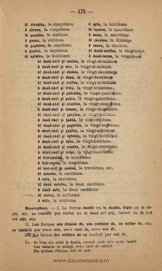 Al cincelea, le,cinquième.           A opta, la huitième.
         A cincea, la cinquiòrne.             Al noulea; le neuvi6me.
         Al saselea, le sixième.              A noua, la neuvierae.
         A sasea, la sixième.                 Al zecelea, lo dixibial.p.
         Al saptelea, te septteme.            A zecea, la dLx161-ne.
         A saptea, la septième.               Al dotiazecilea, le vingtiè60.
         Al optulea, le huitième.             A doul-zecea, la vingt.jkinl:
                Al dotia-zect si unulea, le vingt-et-uuRane. -
                A doufi-zecl ti una, la ingt-et-unième.
                Al doua-zecl i doulea, le -Virigt deux16%*
                  -


                A doui-zect si doua, la vingt-deuxiemO,
                      Al doua-zecl si troika, le vingt-troisikie.
                      A doul-zecT    treia, la vingt-troisièmeo
                      Al .doul.zeci si patrulek le vingt-quatri¡ime.
                      A douä-zect si patra, 14 vingt-quatrième.i,
                      Al dou4-zeci si Cincilea, le vitigt-cin9i6me.
                        doui-zect si cincea, la. vinkt-cinwileme.
                      Al douti-zed ;I saselea, le vingt.itlxibme,
              .       A doua-zeci si ;asea,
                      Al doulaect i aptelea,. le vin6.septi6me.
                        tioud-zect   i   apea, la vingt-septieple._
                      Al douä-zeci  i optulaN. le :vingtdmitifte.
                      A doua-zed si opta, la vin-gt-huitikne.
                      Al doukzect ti noulea, le yitigt-netwknie.
                      A deuii-zecl li.neira, la vgt-neuvierti.e.
                      Al trefzeciii, le trontième.
                      A trel-zece    la tret-iti8me.
                      Al trei-zektii unulea, le trentieme, etc:
                      AL sutelliii, lo ceptième.
                      A suta, la contieme.
                      Al doul sutelea, le deux centième.
                      A deui suta, la deux ceritième.
                      Al milicia, millieme.
                                                           '
                      A miia, la Millieme.
        Observations.   I. La forme. double ou le double, triple ou lo tri-
pe; etc. se tradtiit - par indoit ou de doud orI ati.t, intreit ou de trei
orI atit, etc.
      U. Les formes une .dizain e de, une centaine de, un millier de, etc:
se tpadkiit par vre-o rece, vre-o s'ad de, vre-o m:e de.
         In:14a forme des milliers de- se traduit par mil de.
     -   Ex. Ce livre m'a coftte le double, aceastd :arte m'a costal Zudoit.
                                                                  .




                              www.dacoromanica.ro
              Ti ne eeintaine de solda, vre-o sutd de so1dat7.
              Des milliera d'étoiles, mil de stde.
 