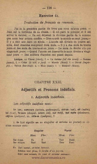 116

                                    Exceirdce 61.
                      Traduction du français en rountain.
            lu la première partie du !lyre que vous m'a.vez prete. --
Jean est le huitieme de sa, classe. fl est parti le premier et West
arrive le dernier.     lis ont depense la dixiame partie de la somme
quo nous leur avions confide. Dieu a erg) le monde en sept 'jours.
Il y a cent ans duns un siècle. L'année est divisee en quatre sai-
sons, dont chacune cornprend trois mois. Il y a des .mois de trente
jours et des rnois 'de trente-etun jours. Le mois de -février n'a que
vingt-huit jours. Quand rannée est bissextile le mois février a Tingt-
neuf jours.     Des milliers d'annees out passe depuis.
       Lexigue.    Classe (clasa), f. Le dernier (el din ?mad). Somme
             -
(sum), f. Crier        zidi, a face).
        Saison eano-tivq) n.
                                       Monde (lume), f. Divisé (Impar-
                                     Mors ("tend),   f.       Bissectil (bisect).




                               CHAPITRE XXIII.

                 Adjectifs et Pronorns indéfinis.
                           z. Adjectifs indéfinis.
       Les adjectifs indefinis sont            :


        Un (un). oare-care (certain, queleonque)),          (nul), alt (autre)j
tot (todt), fie-care (ehaque), cutare (tel), mat multT, mal multe (plasieurs),
calf,va (quelques), in., cAte-va (quelques), f.

       i. Un (gat signifie un au singulier et certains au pluriel) se
cline comme suit :
                             .Singuiier                           Pturiel
                          lifa8e.    Fem.                 i_illese.

       Cart direct.       Un                              That
       Cam oblique.       Untit      Duet                 Thor        Unnr.

       Ex. Unit oatneal, cerlains &mimes.



                           www.dacoromanica.ro
            Gr./Wins. until Oran, ./e jardin d'ua payan.
            0obii uno: animate, ter yeux de cetlains anima MX.
 