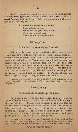 --- 119

          W. En roumain, pour rendre le sens de on on omploiC,soit
le pronoin eineva (quelqu' an), soit l'un des substantifg ea (le monde),
eameng (es gens), soit une forme verbal° impersonnelle, soit plus sou.
veirt la 2e personne u verbe.
                     Ex. Cilie-va mi-a poreatit, on ma raconté.
                         Lulus& vorbesoe, on fiarle.
                          Oamonil spun, lec gens &sent, on at.
                          Nu se tie, on ne sail pas.
                           Cesa ce nu vee, ce pion ne ivit pas.

                                  Exercjc e 62.
                    Traduction du roumain en franpis
           Mal tot:I scolaril no5tri stint ascultatorl 5i silitorl. Am cenit
    o carte oare-care Si mi-a dat un volum de poezif. Acea5I floare face'
    mIerea albinel                             7- De cate nenorocirl poftele bonda
                                                                      otrava
    noastre nu sunt pricinl !    7 Toat5, vista mea 'InI voiri aduce-arninte
    aceasta strada täcutà, undo dormlati douá saü trel Sute de soldatl
    culcatl d'adungul trotoarelor. Copiil stint tott aceia1 sburdalnicl
       putin. ascult4torT.      Sil, ne iubim uniI pe altiL         Am primit fie-
    care cale dud lei.       SA nu luati binele al tala. -7- Nu voesc sii primesc
    pe nimenI.       Camenii stint totI aceia0.       Mi s'a opus cii cine-va a
!Wirt la n54.            Ace5t1" dol fratl se ur6sc -unul pe, altul.
          Lexique.    Were (Miel), f.           (abeille), f.    Otravl (poison), f.
    Bonclar (bourdon), in.  Puft:i (-nmjeit, dish), f. -7 Pri'cira (cause), f.   T6cut
    (silencienx).

                                   Exercice 63.
                    Traduction du français en rournain.
      .Je no vous ai pas demande ce livre-ci, mais            Je ne fais
    pas de difference entre eux, Yonne l'un et l'autre.    Il a quelque
-   chose -veils dire.    Chacun a ses qualités ; nous avons tous des
    Wants.; mais ni nos qualit6s ni nos Wants ne sont les mômes.
    Quelqu'un veut-il venir avec awl?     On rit de lui partout.     Les
    enfants ont 616 sages, je leur ai donne A, chacan un joujou.              Chaqire
    fois que je le yencontre, il est avec une a,utre personne.               Ils sont
    pattis. un à un. -- Ce West pas lui, c'est l'autre.
             Loxinue.=   Diff6real (deosebire), f. - Quelque chose (CeVa).,.-- Oua-


                             www.dacoromanica.ro
    lité (calitate), f.   Défaut (defect), n. - Sago (cu minte).        Joujou (jwd.
    rie), f.     Chaque fuis (orr. de cite orr). Un it un (die until, loud die unul)..
 