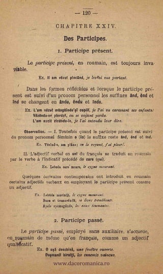 '        00
                                          CliA.PITRE XXIV..
                                                    Des Participes:
                                                  1. Participe present.
                  Le participe présent,,- enróumain, est toujours Any&
      *hie.                                   -


                                 Ex. If am Out, *and, je les4zi vas jiartant.
        1
           Datis les, formes .reflecnies elorsque le Participe pre-
     sent estsuivi d'un pronom liersonnel les .stiffixes end, end et:
        ,se changent en en* &lulu et Indu.
                'EX. L'am Ozot mangAinduV copOT, je Poi va caressant ses enfants.!
                     InizOndu-si plerdlit, on se vqant perdu.
                               L'am   snit iicendu-le, je l'ai eatendu lear dire.

          'Observatibh;    I. Toutefois quand le participe pri5sont est' suivi
'    du ,pronom personnel férninin o (la) le suffixe reate and, end et Ind.
                  Ex. Wzgid-o, am plAns en la veleta, 1,4 'kiln'.

               .12adjectif verbal en ant du français _se traduit eh. rduniaini
    ,par le verbe à Pindicatif Precede de Ore (qui).,
                           ,

                       ,              Ex. Lebeda care. moare, le' eygele mouranl.     .




   .-   -QUelques écrivains contemporains ont intrOduit,.'en manta!'
:.certains adjectifs verbaux en einployant le participo. present mime.
  un adjectif.
                               Ex.: Lebkie marind, lc qgnc:moqratil.
                                      Ban el troiatirKndl,       ley''c teem/Az/de.
                                      A pele spnmegqincle, les         ;cup/an/es.



            '     ';
                                             q. Participe' paSse.
       Le Firticipe .passer; _employe -sans anTiliaire, s'acc,orcie,
   Y-011111dill de noe'lne qu'en, frangais, .comme un adjectif
qualtilcatif.


                                            www.dacoromanica.ro
                                Ex. O usA déschisi, uné'renêtré ouverte.,
                                        pufmanil biruiti,        mends     paineus,
 