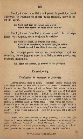 121

           Employé avec l'auxiliaire a fi (être), le participe passé
s'accorde, en roumain de mérne qu'en français, avec le su-
jet du verbe.
             Ex. Copill aunt duet, les enfants sont partis.
                 Florile era, cafes°, les /tear* étaient eueiRies.

      Employé avec l'auxiliaire a avea (avoir),                                         le pa
 Passé, en rounoain, reste toujours invariable.
             Ex. Copili aü plecat, les enfants sota paras.
                 Casa ce am cumpärat-o, la maison que j'ai (whet&
                 Oamenil pe cad ti am Out, le gens que j'ai vas,

      Le participe passé des verbes prontiminaux, qui, en
 roumain, se conjuguent avec l'auxiliaire a avea (avoir), est
 toujours invariable.          ,
             Ex. Copiii s'ail plimbat, les enfants se sont promenis.


                                 Exerace 64.
                  Traduction du roumain -en franfais.
       ,O§tirea biruitA ftigia in ñsipà. Soldatil obositl efideall ara'
 a se putea apara.     Sera mea a plecat.    Aceasta scrisoare este
 francata.    Am fost bine primiti.      Le-am dát merele ce lo am
primit.       AA fost osAnditI la moarte.           'Ml pare bine c-A
 acasA.     S'aA ascuns dupa up.                 trit6Init adeSea-ori. Tata
 intrebarea ce mi s'a pus.       Pe ce Watt scris frazele ce le-am dio-
 tat ?-- Jata subiectul convorbirel ce arn avut cu tatAl D-tale. CAtl
 °amenl al int6lnit and al 'venit aid'? Cate ruine am ',taut I
,Pavel n'a putut ea 'ml dea suma ce ml-a trebuit.            Copiil'erad in
 .odaie; nu      auzit cfl,ntand?      Aceste.frutMÁSo dintede, nu leal
 auzit?           .-stzut zugrayiud. --T. Cele 50 kilogramo cAt a cAntarit
 aceastA lada. .      .




                     A birui (vaincre)-7- Risiprt (diroute), f. - A Gbosi ('a-
tipter).                                        A franca (afranchir).
                                     A osandi (condemner).       AcIts.sea-erf (lrtc-
 ve;a).    Intrebare (question), f.   Faz i (Jierase), f. -- A ti:es (dietr,r).
 Bain(ruirse), f.     A trebui (m'oh' besoin).,-, Canten, (chal:son), n-- zu-


                           www.dacoromanica.ro
 grAtri Ociar/re).  cal (que). -- A anthri (fteso).        Lada -(malle), f.
 