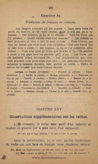 - 122

                                       Exereice 65.
                         Pradu.ction du franfais en roulndin.
             Les dangers auxquels.fai 6t6 expose.       Dans cette 'foul° jai
     -perdu ma montro, je l'ai senti tomber, Qsais je n'ai pas pu la ra-
      Masser.      Ces maisons, je les ai vu demolir. -- Void les 'lyres que
     .j'al achetés.    Quarto édition avez-vous trouvée ?    Les enfants Ho
      sont promenés et vers le soir ils sent rentr6s.     Nor's n'avons pas
     reçu les lettres que vous nous avez adresséos. Les cent francs (Me
     ce (cat) livre a cofité.    Ce S maçons, ja les ai vus construire cette
     =Non. Vous avez plus de-livres quo je n'en ai lu. Ce gén6ral
    * a rendu 5, son. pays ton° los services qu'il a pu.     Les livres que
     j'ai feuilletis m'ont beaucoup plu.      Les conuaissances que vous
     avez acquises vous profiteront plus tard. --Les amis quo 'Mrs avions
     attendus la sernaine dernibre, sont arriv6s co matin:         'ache de
     suivre les conseils que ,noos t'avons donnas,
            Lexique.    DarWer (printeja7e): f.       ExPoser (a exptme),       Fonle
     (mullime), f.    Perdre (a pierde).      Montre (ccasornic), n.     Remasser (a
    'like de jos). Démolit (a cliirima).. Edition (edicie), f.       Renner (a se 7n-,
     toarce).    A-dresser (a tritttite]. Corner (a costa).    Mahon (aidar), ni.
    Construire (a cladt). Rendre (a acisece).-.- Service (serviciti), n. keuillew
-       raja!). ConnsiSsa-ice (httEllatitrli), f.  Acquerir (a arablinell); Profi-
    ler (a fclosi),  Dernier (irtrut).      Tacher (a se silt). Conseil (slat, pl.
    i.fatu41,        .




                                  Qii.APITII-E XXV.

       -Observations suppl6mentaires sur les verbos.
                            e verbe faire suiVi .d'un infinitiv se
                     roumain,
    traduit en general par a punt) suivi d'-un subjonotif.
                Ex. Am fAii s    gape grAdina, j'ai fait "lecher le javelin,

         Dans la conversatif..,t, on se 'belt p4fuis simplernent
    du verbe- qui suit fairò en fraiwais sans erriployer celui.ci.


                                www.dacoromanica.ro
        E. Warn ras (litteralement: je °me :leis rail), je me sois fali. raseT.
            ,1,01 fsw,                             r,ire toie rat ate Louvre. X'
 