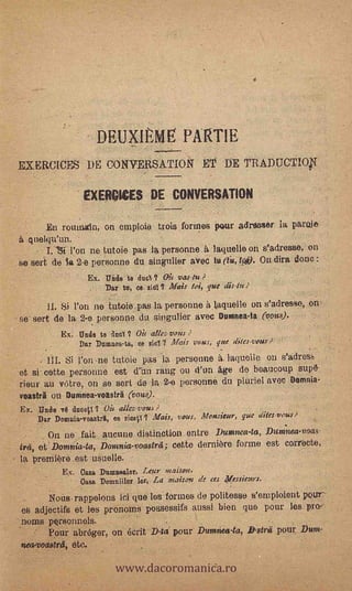 DEUXIÈME PARTIE
     EXERCICES DE CONVERSATION ET DE TRADUCTIOV.

                      EXERC10ES DE CONVERSATION

            En roiunain, on emploie trois formes pour adreaser la parola
       quelqu'un.
            T. Bi l'on ne tutoie pas la personne.&laquelle on s'adresse, on
     se spit de ta 2-e personne du singulier aVee tu (t4,4). On dira done :
                        Ex. Mid° te dual ? Oir vas-tu ?
                            Dar to, se. ski t? Alois toi, que disdu ;
             IL Si Pon ne tutoie pas la personne à laquelle on s'adresse, on,
    - se' sort de la, 2-e personne du siugulior avec Duninea-la (vous). -
                Ex: trade te aco1 ? Oit alle,vous      .




                     Dar Duransa-ta, se sic/ 7 Alias vous, gue dites-vous
            ill. Si l'on -ne tutoie pas 'la personne A. 'aquaria. on s'adres
    -et si cette personne est eun rang ou. d'un Age do beauCoup supd-
     rieur au vare, on se sert de la 2-0 personne du pluriel avec Domnia-
     voastri on Durrinea-voastrA (vous).       .


     Ex. "Indo     dusell ? Oit allez-vous ?                                -


         Dar Domuia-vaastrlt, co sics0 ? Mais, yams, Monsieur, que ditts-vous?
             On ne fait anomie distinction entre Duntnea-ta, Dum.nea-voas-
-    irei, et. Domnia-ta, Dolinia-voistrei ; cetto derniere forme est corrode,
    - la premiOti,est    !Allelic!.   *



                Ex. Casa Duransalor, Lear
                     Casa Demniilox lór, La maison de ces Messieurs.

      -     Nons rappelons ici qué les. formes de politesse s'einploient pour-
     *fig adjectifs et les pronoms possessifs aussi bien quo pour les. pro--
    '.noms personnels.
         '  Pour abróger, on écrit D-ti pour Dumitea-ta, ffstrii pOUT MM.


                                www.dacoromanica.ro
     newvocuotrit, etc.                            .
 