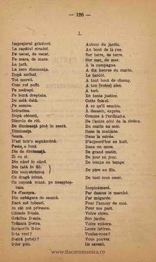 126




ImPrejurul gradinei.                 Autour du jardin.
La capatul stradel.                  Au bout de la rue.
Pe uscat, de uscat.                  Sur terre, de terre.
Pe mare, de mare.                    Sur mer, de mer.
La tart..                            A la campagne.
La zoco dimineata.                   A dix heures du matin.
Dupa amTazT.                         Le tantét.
 Tot merefi.                         A tout bout de champ.
'Cum ye! pofti.                      A ton (votre) aise.
 Pe nedrept.                         A tort.
 Pe bunt% dreptate.                  En touts justice.
 De asta data.                       Cette fois-cl.
Pe semne.                           A co qu'il semble.
 Intradins.                          À dessein, exprès.
Dima obiceiii,                       Comme à Pordinaiie.
Dincolo de rill.                     De l'autre c6t6 de la riviere.
De dirnineati phi& in soarä.         Du matin au soir.
Dimineata.                           Dans la matinée.
Seara.                               Dans la soirée.
D'azT intr'o septamana.              D'aujourd'hui en- huit.
Peste, o lima                        Dans un mois.
Dis de climineata.                   De grand matin.
Zi cu zi.                            De jour ox jour.
Din cand in cand.                    De temps en temps:
Din tata in MI.
Din ine-strarno§. -)                 De pOre en Ills'.
Cu drag& initná.                     De tout mon cceur.
Cu nepusa mask pe neasptep-
  tate.                              ,/nopiriétnent.
Pe d'asupra.       -                 Par deans le marché.
Din nebägare do seama.               Par mégarde.
Dacamè Tubesci.                      Pour Pamour de moi.
In cat mÖ privesce.                  Pour ma part.
Cainele D-tale.                      Votre chien.
Gradina D-sale.                      Son jardin.
Trasura D-stre.                      Votre voiture.
Scrisorile D-lor.                    Lours lettros.
D-ta vreY ?                          Voulez-vous?


                       www.dacoromanica.ro
D-strli puteti?                      Vous pouvez.
D-lor   Uü.                          Ds savent.
 