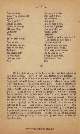 128 L-

    Sunt Sanatos.                          Je me porte bien.
    Daca vrea Durnnezoii!                  S'il plait a Dieu!
    Ajutor I                               Au secours!
    Cine e unto?                           Qui vive?    -

    Inc,pu sA /Ida.                        Elle se mit à rire.
    Incepu sA                              Il se 'hit à pleurer.
        pare bine                         J'en suis' charmé.
    Ce rusine!                             Quelle honte!
    Sta(1!     -       ,                   Arraezl.
                                           I Faut-il en croire me 's yeux?
    SA 'ml cred
                                           1. En croirai-je mes yeux ?
    Cred cit da.                           Je crois que oui.
    Mi se pare oft nu.                     11 me semble que non.
    Poti sa in6 crezl.                     Tu peux m'en croire.
    keInseli.                              Vous &es dans l'erreur.
    »in partea cuI?                        De la part de qui ?
    Fi bun voila.                          Soyez le bien-venu.
    [Asa pe mine.                          Laissezmoi faire.
    Fie!                                   Soit!

                                     IV.

           MO 4o dini1 i nu pot sa, dorm.           Am ésa färà manusl
    mi-e frig la Mani.    Pavel a esit far& palarie si ara guturail
O   Pie° astazl.    Uncle te duel?       M6 duc In'Ainerica, si, daca vroa
    Dumnezeil, tub void intoarce peste un an.        Mana avea un piclor
    fuarte mic si niece °chi, albastri foarte marl.   Mama e bolnava, de
    donä zile e prinsa do frigurl; a venit doctorul i i-a dat s la chi-.
    *link
      --
             StatY! mide alergatl asa? Copiil fugirl mal tare strigand:
    autor!     Elena se cpu j incepu sa planga.         Ce al?            ;
    dar nu m6 simt bine.      Escl bolnav?     TArta sunt sanatos.     'Ml
    Pare bine ca te am intblnit.    Mama D-tale este acasa?       Cred
    da; rn6 due sa vOd. Mt') intrebam daca trebuie sA'ml cred ochil;
    era oare cu putinta!     Mi so pare ca te insell; lucrurile nu s'ati
    petrecut de fel ,asa.   Am adus o scrisoare pentru                 Din
    partea un?       Din partea primarulul. Alexandru 's1 a taiat p6rul;
    '1 purta mal inainte lung pe umerl. Fil         venit in casa noastra
         Dunmezen sa te binocuvintezei-- Nu stil cum sa lesT din aceasta
    incurcatur:.; lasa pe mine, tc       ajuta si vol izbuti.     Fie! mt.,
    .incred In tine.



                           www.dacoromanica.ro
 
