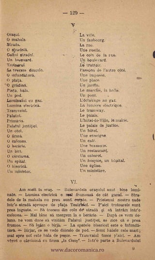129



Orasul.                                      La
    maliala                                  Un fauboarg.
-Strada.                                 'La me.
O   *miela.                                  Une melle.
ColtulstradO.                                Le coin de la rue.
Un biuevard.                         '        Un boulevard.
Trotoarul.                                    L'e; trottoir.   .


Sa trecem dincolo.                           .Pa,ssons do l'antro ctité.
                                                                    s..

    inftmdaturfs.                             Une impasse.
o pat.                                        Une place.
    gradina.                                  Un jardtn.
Plata, hala.                                 Le marclié, la halle.
Un pod.                                      Un polo.
Luminatui cu gaz.                            L'dolairage au gaz.
Lumina electrica.                            La luniiiire 61ectrique.
.Tranivaiul.                                 Le tramway.
 Palatul.                                -   Le palais.  -

 Primaria.                                   L'hûtel-de-Ville, Io mairie.
 Palatal! just.iticI.                        Le palais de justice.
 Un otol.                                    Un hôtel.'
     firma.                                  Une enseigne.
 O calenea.                                  Un caté.
 (,) berarie.                                Une brasserie.
Un bit.                              ' Un restaurant.
    crirclumá.                               Un cabaret.
Un spital.                                   Un hospice, un lnipital.
    biserica.                                Une 6glise.
Un Ininister.                                Un ministbre.

                               -   vi.
        ;Ale sosit in oras.   Bulevardele orasulul suat bine lumi-
nate.    Lmnina olectrica e mil frturioasa de cat gazul.      Stra-
dele de la maliala nu proa sunt carate.     Prietenul nostril sade
intr'o strada aproape de plata TeatrItIal.              P'aicl trotoarele sunt
proa inguste.    Sa trocen' din colo do" stradä            i       sa intram inteo
cafenea.-

frumos.
tuya.
                              '
            Dial bine sa inergem la o berfirie.
tuna, ne vom duce sa vizitam Palatul justitia se zice ca e prea
          Sa lnam o birja.

mal spre no' este hala de pesco.
                                                                   Dupa ce vom de-

                                La spatele bisericel este o infunda-
        Birjar, ce se vede dincolo de pod. Sunt hablo cele marl;
                                     Tramvaiul trece p'aicl.     Arn


                          www.dacoromanica.ro
Ozrit o carciuma cii firma la Cocoe.              Intee parte a Bulevardului
                                                                              9
 
