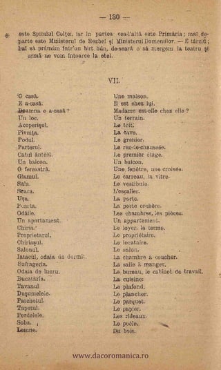 - 130
                             este Spitalul Coltei,,Yar ia partes,- coal'alta este Piimäria; raa0e--
                             Parte &Sto Miriisterul de Rezbel.ai Ministerul Demeniilor.,..,- E tArziti;°


                                                                   P       .
                                                                                                    '
                             ba.1 osa pranzim intiAm birt.blin,. de-seara e_ saLmergern la teatru. al--
                             ... vurnia ne 'vota intoarce la del.                                       ..                          --


                                                                                    '
                                                                                                   '
                            0 casar           ,                                               Une maison.
                              .E a-casa.                                                      Il est chez
                            ,.13eamna e a-casa?' 7                                            Madame est-elle chez. elle-?
                              Un loc. -                                                       Un terrain:
                              Acoperiaul.                                                     La teit;
                              Pivnita.                                                        La Cave, ,
                              Pedal.                                                          Le greider.
                            :Partera:                                                         Le rez-de-chaussée.,
                             Catul antêuï.                                                    Le premier éta.ge,
                            -,Un baleen.                                                      Un baleen.
    -                        O foreas-tra.                                                   'Une fenOtre, une croiséef
                             Glaraul.                                                         Le 'Garrean. ,la vitre.
,
    _
                             Sala.                                                            La vestibule.
                            ;Seara.                                                           L'oscalier.         -
                             Uaa,                                                            La porte.
            ,               Peal ta.:-                                                       La porte ceehòre.
                            Odalle.                                                          Les chambres, les pièces.
                            Un apartament.                   -                               .Un.appartenieitt..            -

                            China.'       -
                                                                                             Le loyer,. le -terme.
                            Proprietarul                               V
                                                                                V
                                                                                             Le propriétaire. '
                            °Ohiriaatil._                                                    Le locataire.
                            &t'orlar.                                      -.               ' Le saion.
                            IatacnI, od'aia. de dermit.                                       La e hambre -it.-coucher,-.
                             Sufrageria.-             - ..                                  _ La salle a_ manger._              .

                        ,   Odaia de luon.r..                                                Le bureau,- le cabina Cl&k tiavail.
                            :clucatglria,. 'V                                           ,    La cuisine: -
                      Tavanul -                                                              Le platond.
                    : Duauraelele--                                                          Le planchen
            -, Farchetul-                                                                     Le parquet...
               Tapetul.'                                                                      Lo.papior.     -

        _      Perdelele,                         -                                           Les rideaux.
                    '       Soba.     ,                                                     -. Le pole.,
                ,           Lemnet v,,        -
                                                                                    -        Da. beis...



                                                                 www.dacoromanica.ro
 