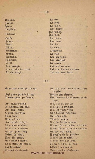 - 133 --
        Sp,atele.                                                 Le dos.
        ,Bratul.,           .                                     Le bras.
        *An                                                       La main.
        Degetele.                                                 Les doigts.
                                                              f La jarnbè.
                        :
                                                              1.Le 'pied.
        Ceatk.                                                    La puque.
                                                                  Les reins.
        Float,.                                                   Le foie.
                    ,                                             Le cxeur.
        Stomahul..                                                L'estomac.
        Spline.                                                   La rato.
        ¡lama:nil                                                 Les pdumods.'
        *oldurile.                                                Les hariche.
        Cotult-                                                   Le coda.
         Mi-egreata.                                              J'ai mal au c(eur.
         Am un" der in _Min&                                      J'ai uno douleur au pesur.
           dor din tu.                                            J'ai nial aux dents.

                                                       .   XII:

    .       Dli 4:naT ayes. per               pap.-               Ne plus avoir do clieveux, Sur.
                                                                   , la tete.
        All puns; palaria in cap                                  Kettro son chapeau.
        Il Gade pru1. pe frünte..                                 Ses cheveux lui tornbent sur lo
                                                                       front.
        Are nasur Strirrib.         .                             Il a nez de travers.
        A strirubat din nas:                                      Il a fait la grimace.
        Are ochik,veyzl..;                                        Il s les yeux verts.
        O gura Potrivita;                                         Une bouche moyerme--.
-       -Gene lungl.            -                                 De longs- oils. -
        Scoate limba.                                         17irez la langue..
        Are buiele subtirf..                                   II a- les lOvres minces.
        It .a sees' un di-rite.                                   11   s'est fait arracher une dent
          a spós ()maw.                 .-                        Il s'ett. fait arracher une molaire.
        Un gat proa lung.                                         -Un cou iro) long.
        Suferk de 'Slept.                                         II souffre de- 1 poitrine.
        Dote din urneri.                                      :if leva les ipaules.
        1st .5. frant ô mani.                                     II West. cas.se 3e .bras;
        L'am strips de mini.                                      Je lui ai' serre la main.

                                             www.dacoromanica.ro
        Lat ti.oldurt.                                            Large des épaules,
        O   boala de stomah.                                      Une malad je, d'esiomac
 