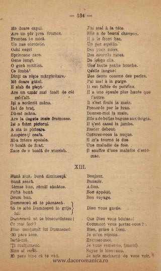 1U;

_616 doare eapul.     -                     Jai maI à la tete.
Akre un pbr proa frumos.                    Elle a de beanie chevonic.
Fruntea i-e                                 11 a le front bas.
Un nas eorofetic.                           ta pez aqui!in."
°chi negri                                  D65.: yai): non.s.
Sprineene rare.                             Des zov.r.!ii,-..; rares.
Gene Iungf.                                 De 1449 oi;s.
O gurà mititi0,.                            Tine' touts petite botiehe.
Ce limbO!                                   Qielle
Dint(' ea ni§te mArgAritare.-               Des dents comma des peaes. -
11it doare                                  J'ai mal à la gurge.
  slab de plept.                            J.1 est faible de poittine.
Ate un um.Or mal inalt de efit              11 a une épaule plus haute que
                                              .l'autre.
1.§1 a   erAntit tuAna.                     Il s'est foule larmain.
Ia-1 de brat.                               Prenez.lo par le bras,.     -




         infma.                             Donnez-moi ja maio.
Are la devete Mole frunmase.                Elle a de belles baguos aux.doigts.
Isi a flit& pieforul.                       il s:est casst; la jambe.
A eta in picloar4.                          Roster debout.
A copére-If cea.fa.                         Cotivrez.vous la nuque.
Mia intors spatele.                         Il m'a tourné le dos.
0 boal'a de                                 Une maladie de foie
Zaze de o boai6. de stonfah.                Il souffre d'une mala.d.le d'esto-
                                               mac.



Bunà zinA, bun£1, dimineatt                 Bonjour.
Enna seart..,                               -Bonsoir.
:mas bun, ri,imal sAnàtos.                   A diep.
Poftà bung..
Drum bun.             .
Dumnezen sA te parease.
                          -                  on appétit.
                                            Bon voyage.

Sift te alba Dumnezen in grija              Dieu TOUS garde.
  luI.
DuJilnezell 'sfs, te binecuvintezel         Que Dieu vous b6nissdl
Ce roal fad?                                Comment vous .portez-vous ?' .
Bine- muiturnit lui.Dunanezen.              Bien, @Take Dieu.
'IC pare bine.                              Jo m'en rejouis,
                                            E.*co.$6.2,4noi.
'Ti multurnese,                             Je vous remer,Ii.:!, (merci).


                     www.dacoromanica.ro
Bine al -veitit.                            Soyez IC blenvenu.
    pare bine di te vet,                    Je ants .enchant6 d vous voir.
 