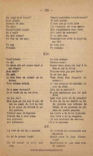 .185

    '

        r,
              De caud te-a! tntors?                                                                 Depuis (Viand etes,voui de retour ?
              S'unt .grt bit                                                                     Je ems pies.se.
             ,Trebuio sit ploc.                                                                 JI faut clue' je iiieis ai/16.
                   salut.                                                                            llonnem- de vouS, saltier.
              gompliiriente.a-casa-                                                             Moe compliments chez vons.          .

               o 'e nod?                                                                        Qu'y a-t-ii 'de nouveau?      .


              Nu *tia nirnic?                                                                          eais rien.
              Ell lam -se.    spul.                                                             Voudrtes-voits aveir la .honté de
                                                                                                   me dire
              Te        rog.                                                                    Je you.s.prte..
              Primese.                                                                          J'é-consens.


                                                                                                Je' gritS- malade:'
                    al?
                  t7e                                                                           Q n'avez vous ?
                  De deUitzio m6 doare capul 'si                                                Depuis deux jours' *Val mal- a la
                   am frigfirf;         :                                                      tete et j'ai la fievre.
                                                                                            N'auriez-vous pee pris froid?
              'Rn*tip.                           -
                                                                                            .le ne sale pas.
                  Al      bine., 45,                                   pe ,un                   Vous feriez bien d'appeler un
                   'doctor.       '          .                                                     médeciti
                            triraite                                                            .1..e vais en`vo.yer'en chercher un


1       -
                  Ce 'a spus dociortil?
                   k4i el créde.ce. el. P til..,iftit.-.
                                                                                                 tout de suite.
                                                                                                Qu'a dit le médecin?
                                                                                                Il croft également quelai pis-
        .                                                              .                        '    froid.
                   Ce ti.a dat?                                                                 -Que vous a-t-il dit de prendre?
        .          Mi-a spué.,:34: me pun In pat, el'                               '             m'a dit de me mettre au lit,
              .     .lati un main' de flort de .telfl-                                                de prendre une infusion do
                    si un gram de ehinina in..ps.                                       .            tilleul ,et un gramme de qul-
                       tru pacheté,                  .    .        .
                                                                                            -      nine en "(metre paquete.
              ::Vecirral za.c.e de lingoare-                                                    Le voisin a la fievre typho'ide.
                   Fratelé. eau a avut, pojan,                                                  Son frère. a en la rotigeole.
                   Am guturaifi.                                                                Je suis enritunid du verveau.
                   Are galbenare'. ,..                                                          I/ 'a la jaunisse,.
                  LI



                                                                                 XV.-
                   Ai'vrea se 'rni fac o jachote,.                                              ie votidrais fue commander une.
                                                                                                 Jacquette.
                   Ce fel tre 'post.s,,v                      I.                                Quelle sorte de drap .de'sirez-.
                                                                                                .- voui?             ,.




                                                         www.dacoromanica.ro
             k 'SA               arittatf   co, .ave.`,.1                  mal                  Montremoi ce- que ;tine avez
                       1..u.n.                                                                       de Meilleur.
                                                                                                         ..      ,
 