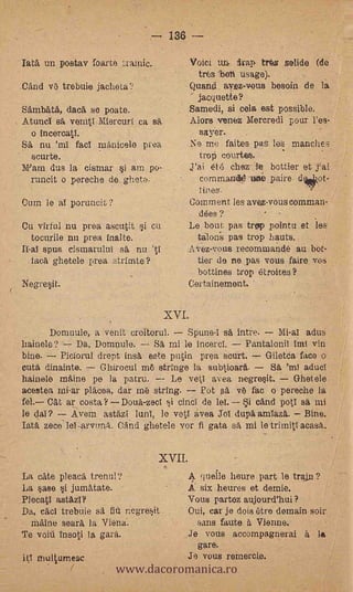 - 136 -
Iata, un postav foarte trainic.                VOiCi uj,ivap tre,s solide (de
                                                   tres 'bet% usage).
Cand ve trebuie jachetal.'             -       Quand, avez-vous besoin de la
                                                  jacquette?
SambdtA, daca se poate.                        Samedi, si cela est possible.
AtuncT ea venitl Miercurf ca sa                Alors venez Mercredi pour l'es-
  o incercatl.                                    sayer.     .   .



SA nu 'ml facT manic:el° proa                  Ne me faites paS les manches
  scurte.   -                                     trop courtee.      -


Wain dus la cismar si am po-                   j'ai eh') chez- fe bottler et j'al
  runcit o pereche de gliete.                      corn marx     ò paire dciltkikot-
                                                tines.
Oum le al poruncit?                            Comment les aves-vous comman-
                                           -     dées ?
Cu virful nu pros, ascutit i Cu            Le. bout pas trop pointu et les
  tocurile nu proa- inalte.                 talods pas trop hauts.
IT-al spus cismartilui sit nu 'tl                  vez-vous recommande au bot-
  faca ghetele proa strimte?                       tier de ne pas vous faire vos
                                               -   bottines trop étroites?
Negresit,                                  Certainemont.


                                    XVI.            .




       Domuule, a venit croitorul.    Spune-I sA intre.   Mi-al adue
hainele?     Da, Domnule.     Sa mi le incercI.    PantaloniI taU vin
bine.    Piciorul drept insa este putin prea scurt.     Giletda face o
cuta dinainte.    Ghirocul me stringe la subtioara.      SA 'ml aducI
hainele maine pe la patru.        LO vekl avea negresit.   Ghei ele
acestea mi-ar placea, dar me string.   Pot ea ve fax o pereche la
fel. Cat ar costa? Doua-zect si cinCi de le!.    i cAnd pI sa mi
le dal?    Avem astazi lunI, le vet1 avea Jol dupa amlaza. Bine.
Tata seco' le1-arvuna. ()And ghetele vor fi gata sa mi le tritnitl masa.


                                  XVII.
La cate plead, trenul?                       queile lieure part le trájfi ?            .

.La sase i jumatate.                       A six heures et demie.
PlocatI astazl?                            Vous partoz aujourd'hui?
Da, cad trebuie sa fifi mg-resit           Oui, car je dois (Are domain soir
  rnAine seara la Viena.                           sans faute à Vienne.
Te voitt insoti la gara.                   Je vous accompagnerai A               la.



                       www.dacoromanica.ro
                                                   gare.
   multumesc                               Je vous remerci.e.
 