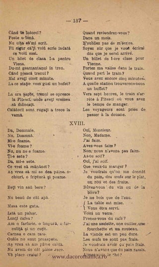 137

Cand te latorci?                            Quand reviendrez-vous?
Peste lúnä.                                 Dans un mois.
Nu uitas         scriT.                     1¡'eubliez pas de m'éctire.
Fil sigu' r      void serie indat4          Soyez sfir que je votaA écrirai
  CO "void sosi.                              des que je serai arrive'.
Un bilet de clasa I-a pentru                Un billet de 1-ere clase pour
   Viena.    -                                Vienne.
Du-ml geamantanul in tren.                  Portez ma valise dans le train.
Cand pleaca trenul?                         Quand part le train?       .

Mal avetl cincl minute.                     Vous avez encore cinq minute.
La de statie vom gsi un bufet?              A quelle station trouverons-nous
                                              un buffet?
La ora apte, trenul se opresce              Vers sept heures, le train s'ar-
  la Pitesa,unde aveti vremea                rete a Pitesci ofi vous avez
 -sa thancati.                               le temps de manger.
Calatoril sunt_rugati a trece la            Les voyageurs sont pries         de!,
  vam0..                                      Passer a la douane.
                                 XVIII.
Da, Donmule.                                Our, Monsieur.
Nu, Doamna.                                 Non, _Madame.
Mi-e foame.                                  J'ai. faim.
Vi-e foame?                                ..Avez-vous faim ?
Nu, nu ne e foame.                          Non, nous n'avons pas faim.
Ti-e sete?                                  As-tu soif?
Da, mi-e sete.                              Oui, j'ai soif.
Ce .vrel sá rrantincl?                      Que veux-tu manger ?
As vrea sa mi se dea-paine,                 Je voudrais qu'ou me donniit
 chiurl, o friptura si poame.                 du pain-,--des cent's sur le plat,
                                              ua ròti et des fruits.
Bet1 vin sail bere?                         Btivez-vous du yin ou de la             s,


                                              'hiere?
Nu beat" de cAt ape.                        Je ne bois que de l'eau.
                                            .f La table est mise.
 Masa este gata.                   1. Vous etes servi.
 Lata un pahar.                    Voiei un verri3.-
 Luati cafea?                      Prenez-vous u café?
.Am o farfurie, o lingura., o fur- J'ai une assiette, une. cui.lier, urbe
  culitA si un. cutit.                .fourchette et un outeau.
 Carnea e cam tare.                La viande est-un peu dure.
Ouele nu sunt proa-spete.          Les ceufs ne soiat pas frais.


                       www.dacoromanica.ro le the?
'As vrea sa am p"aine caldk.       Je -voudrais aVoir qu' pain frais.
 Nu avem e ct paine trece.         Nous n'avons que du pain ra.ssis.
                                       -




 Ve place ceaiul ?                 Aimez-vous
 