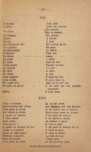 -
         ..
     E seuirip.                       .C'est cher.
     E   Ieftjn.                          _C"est bon rnarehe.
                                             ehernIn.       -
     Pe drum:.                        tSurie chetnin.
    .Cu trasura.                              voiture.
     Calare.                              A ch.eval.
        jo§.                           A pled.
'    Cu drumul de fíen                -En c'nernin da fer.
     Ca toptanni.                      En gros.
     Cu rnfiruntipl.                   En detnil.
     E departe.                        C'est loin.
     Pe seauu.                        -

     La masa.                             A table.
    .In curte.                            Dans la .cour.
     N'orbe goa.) e, .                    Parcles                 /
    La ?urania.                           A u jour
    De tréut.                             A bcire.
    De vézut.                             A 9031%
    .f.3ade departe.                  TI dezneure loin.
     Vade a-casa.                     Il reste thez lu.i.
    Nu 1 sade bine.                   Cela.ne lui sied pas.
    Nu kade UIL rninut.                      ne resie par une    seconck:
                                         tranqnille.
      edea.                           Il était mssis.



     Viata e scumpa.         -        La yre: est chère.
    -Zarzavaturile sunt eftine.       Les 14.div... sont bon ;rnarehé.
    L'ara gasit pe &un:               Te Pa: trouvé sur le themiu.
    Am vorbit pe drum.                NDus ayons causé en chemin.
    A p/eeat cu t'Asura.              ir est parti en veiture.
    A sbr....it calare.               .I1 eSt arrive à chevat.
    .Erati calarl.                    lis etaient a. cheva,.
    vine pe jos.                         vient a pied..
    A plecat cu. drumul de fiel%      Ti erst parti en chemin
_Vinde cu toptanul.                   It vend en gros.
                                                     .




:Vinda cu .märuntisul..                  vend en.détail.
-PAriuree, e departe.                  Le bois est loin.


                             www.dacoromanica.ro
    Erarn de. seaun.                  j'étais aseis.
    L'arta gkait la masa.             Je rai trouvti k table.
 