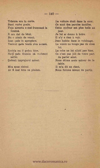 - 140 -
    Trasura era in curte.                 La voiture était dans la cent'.
    Sunt .vorbe goals.                    Ce sont des paroles inutiles.
    Fata aeeasta e mal frumoasA la        Cette cOuleur est plus belle au
      lumina.                               jour.
    II am dat de b6ut.                    Je lui ai donne à boire.
    Nu e nimio de vézut.         -        11 n'y' a rien à voir.
    loan nade in apropiere.               Jean habite dans le voisinage.
    Vecinul sade toata ziva a-casa.       Le voisin ne bouge pas de chez
                                            lui.
    Rocbia nu ii sedea bine.              La-robe ne lui allait- pas .bien.
    Nu-ti sade frumos sä. vorbescl        Co n'est pas joli de votre part
      astfel.                                de parler ainsi.
-   S.edeaïl imprejurul mesei.            Nous étions assis autour de la
                                            table.
    Mi-a spus rizÉqtd.                    Il m'a dit en rient.
    Ar fi mal bine sa pleCam.             Nous ferions mieux de partir.




                         www.dacoromanica.ro
 