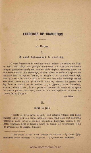 EXERC10ES DE TRADUCTION



                                a) Prose.


                O casa bolereasca in vechiiiie.
        O casa beereitsca In vochime era o adevbrat( cetate, un Stat
 in Stat; niel politia, nici justitia domiteasc nu indrfiznia sa -treaca
 pragul portii Out bani) safi unui mulo% dei un asernenea droPt riU
 era scris nicATeri. La trebuinta, bolerni putea s inchiza, portilo i sO
 triklascit lunt intregl ea familia, cu slugile i cu oamenil easel, opt,
 zed si o suta de suilete, t'ara sa alba coa mal mica trebnint& de col
 din ?Sara. Aves rualaiii i faina in ombare ; cfunara 11111 gemea de.
 tot felut de bacanil kit .de sariituri3); in' tiganie4) avea franzelarl,
.croitorT, cizinari, etc.; la caz putea cu oamenil din curtes'a se apere
 in contra priteril doninesci, cand ea mi era sprijinita pe vre.o po-
 runca de 'la 'Carigrad.
                                                           Ion Chica.

                                     II.
                              larca la tara.

          E trista si tirita lama la tarii, cAnd ujvOtul viforos uva poste
-nitittpit; cand norii san ceata. intunecii cerul; cana ploile red desfunda,
 pfunintul, cand Orina e goala ui napustita, diunbrogva uscatti i phi.
 garul trandav. Apoi in fungilee nopti dc lama, ct, intimad/no Orla
'de groaza, ce do soapte fioroaSe
           -
      i). Bate (ban), la plus Ilaute fphclion en Valachie.    2) Vornic (dop-
vernement d'une provinee),                      Quarlier des bohémiens.



                          www.dacoromanica.ro
 