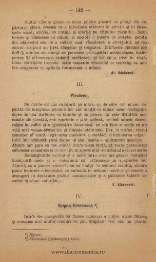 142 --
            Vintul vijie si gcrrie ca nisce jalnice glasurI ce plang din do-
    partare; ploala isbesce cu o intaritata starun.-e in parctif si in Dares-
    trOle easel; oblonul So CtÎU j 'sea:lis pe tîtiniie ruginite ; focul
    hindi° i traenesco i camin, i ~oil o pasore de iloapte, gonita
    din adapostul sed de o suilare mai viscoloasti a. crivetului, isl lea -
    sborul; scetond untipet srasietor si tangiii6s. Inteacele vaIetarl ale
    firth '), mintea de sine-si se poruesee pe'cugetart
    Puirea iti plasmuesco vedenil cobitoare, sitot ce e trist, in viata,
    tolde rrstritiIe trecuiul. toate ternerile viltorulul se resfrang ca urn7
    bre eangerate in °s'inda intunecata a
                                                              Al. Odobescii.


                                             IlL

                                          Plecarea.
           De multe Oil am .calatorit po maro, si, de cate el:1 m'am de-
    partat de marginea parnintuluI, am sinititin--Mima mea desteptan-
    du-se un dor fierbinte   faMilie si de patrie. In cele d'antela MG-
'   mente .ale plecaril-Tne coprinde o-jale adinca, co.hul aduce descu-
    rajare in suIlet sìoiesirn,tire damo6si; Ce nö face a credo ca nu
    vel4 Mat ve44a4,errninilo si fiintele iubite mic.3:Dar, in corlad, vintul
    recoritor a marif, leganarea' molatica a corabiel i Intinderea o-rizei
    tului imI schimba sirul icieilor si imi insufla o multutnire nespusa..
    Atamol mita pare ca mi prefac inteo nona fti1it, ca toate puterile-mi.
    suffetesa se mareso ca me) dlu in adavi`uatul elernent al natural melé:
           154--emarginirile cerulul si a mai:ilintru care ni gasesp dan aripl
    inchipuiril mete i o indeamna st rataceasca in spatiurile 16r.
    Atuncl, ca o pasere voioasa, ea se inalta in seninul cernid, sboara
    peste hotarele ovizontnlui, se cufundä in nolanul marilor si Cea.rea
    descepen i in departare.plaTuri necanoseute si patrunde taInele
    cunse in sinul valurilor...                       .



                                                              V. Iti xantiri.-


                                            IV.
                               VuIea firosdoath 2).       -




          Inteo vie paraglnita :si acuse culcusul. o vulpe. Abolo t'atase,
       crescuse mal Milite riVidurl do pul. F.:3tflpariut vial era un. pierde,




                           www.dacoromanica.ro
           q..Piros'coasa,(philosoplie)
 