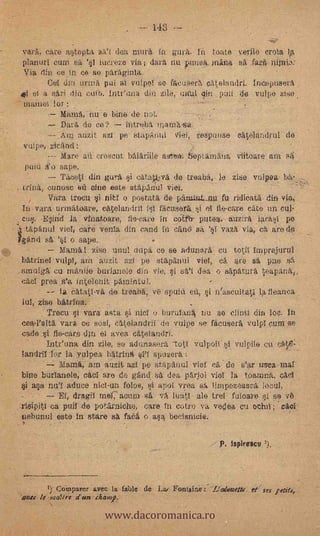 .        143- --

 vara, eare astopta      (lea mura in guï. In toste verle ere% ta
 plantal cum sa '§1 hieren via ; clara nu puneti,. mina Sa
 Via din ce .in ce Se Paragillta.
         (Jul din iirtna- pul at vutpoi se- faeus.erlt eatelandri, Ineepusera
 I' el a sari din culi). Intt'unadin zile,- itaul din puiide VP1pe
 mainel lor
          Mama, i-tu e bine de unt.
            Data de,- co?             fiare;ba manfa-sa.
                   auzit azi p            StapArtlil   Vtief,   resputise eatielandrul de
 vutpe,,,Licand:                                                    -

          --- Mare ati creseut balariile este*. opi,5niatia viitoat.e suis5;
   puiti ii'o sape.
              Tazeti din gura si eatalkva, de treabii, le ziee vulpea ba,
;trina, ounose en cine este stitpdriul Viet.
          Vara troeu i niti o postati de pfualtai_up. fu ridicata din vie,
  In vara.:urinatioare, eaolandril lsl fileuserksi ol tte-eare cate un. col,
  cut!. .4nd ja vfnatoare, fie-eare in edEftr putea auzira iarast pe
4Hte.panitl viol, eare venta din eaud in e(ind sa.        'vaza via, etatro de

      "
Igand s 'st o sape.
              Manta viso unul napa co se adunarit. cu totil inipreiurni
  batrineI vulpI, ara auzit azl pe stäpanul viel, ea are O, pije eft
  sinuigk cu manile burlanole din- v,e si san dea o sapatura
  eael proa .s'a, intelenit pamintul.
              fa eatatl,vä de treaba, ve spuiti ett, §i n'aseultatl la fleanea
  iul, zise batrina.      -   .

        Treett it vara asta si niel o batida/la uu so elinti-die Ioe. In
 ceal'alta, vara e6 s0.8i, ea.telandril -de vulpe se- fiteusera, vulpl ona se
 eade i fe-ears d'In el avea catelandri.
        Intfuna din zile, se adunasera              vu!poi pl vulpile eu
 landrilftv la -YulPea, batrina       spusera.:
            Muda, aro auzit zi pe stapanul vial ea de S'*' thWea-1114.1
 bine burianole, eael 'are de gand ea dea Oriol vial la top-zuna, ead
    arla mil -aduce niel-un folos, i apol vroa sa limpezeasca, loen!,
            El, draga niel,' atium          lua.t,1 ale trel fuloaro pise
         ea pull de pottirniehe, care. In eotro va voqoa,.eu-oehil ; ca41
 ne.buntd este in stare sa faä o.asa beeisnicie.

                                                                            P. Isplresce ').




                              www.dacoromanica.ro
         1; Compare: avee la fable de La: FoRlain,e...--L'alemetts, rt` res leed',
 ove,. la ;na?tre ¿un chanrp.
                      -           -                             .       .
 