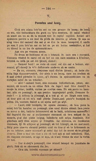 144 --

                                       V,

                             Povestea unul lene.

         Ci-ca   era ()data Intr'un sat un om grozav de lene; de lenel
ce era, nicI imbucAtura din gura na 'sl-o mesteca.           i       satul v6zAnd
ca   acest om nu se da Is munca nicl in ruptul capulul, hotäri sä'l
 spanzure pentru a nu mal da pilda de lénevie i altora. Si asa se
'tleg vre-o dol oamenT din sat si se (Lie la casa lenesulul, il umflä,
 pe sus; il pun inteun car cu bol ca pe un butuc nesimtitor, i hal
cu dinsul la un hie de spanzuratoare.
  -   Asa era pe vremea aceea.
      Pe drum se Int6lnesc el cu o träsurd in care era o cucoanä.
Cucoana vézänd In carul eel cu bol un om care semAna a fi bolnav,
Intrebb, cu milä, pe eel dol térani, zicénd
            Oamenl buril ! se vede ca omul cel din car e bolnav, sar-
manul,           ducetl la vr'o doftoroaie unde-va sa se caute.            -
         Ba nu, cucoaná, réspunse unul dintre Omni; sa lerte cin-
stita fata dunmeavoasträ, dar aista e un lenes, care nu credem
fi mal avend päreche in lume ;    ducem la spanzuratoare ca sA
curatAm satul de un trandav.
        Alel ! oameni bun!, zise cucoana infiorandu-se, päcat,                 sat.-
          sa     moara ca un dine fail      de lege l   mal bine duceti'l la
 mosie la mine; iacgtä, curten pe costiea ceea. Eli am acolo mi ham-
 bar, plin en posmagl; ja asa pentru Maprejurárl grelo, Doanme fe-
 restE !    A manca la pòsmagl, si a trai si el pe lAnga casa mea;
 ca doar tiiì ca nu m'a mal pierde Dumn.2,zeli petite° bucAtica do
..pAlne. Da,suntem datorl a ne ajuta unil po altil.
           LauzT,-mAl /enosule, ce spune cucoana ; ell, te-a pune la
 octet Intenn hambar cu posnaagl, zise unul dintre sätenl. Jaca peste
 ce noroc a dat, bata-te intunerecul sa te batA, uracIunea oamenllbr!
 Sal degraba din car si multumeete cucoaneI ca te-a scapat de la
 moarte, si-al dat peste belsug, luandu-te sub aripa dumisale. Nol
 gancliam WV dam sopon si franghie. lar cucoana, cu bunatatea -
 dumisale, itl dä aclapost si posmagI; EA' tot traiesti, sa, nu mal mort
 Sa's1 pule. cine-va obrazul pentrn unul cn tine si sa te hräneasca ca
 pe un träntor, mare min une'i si asta! dar tot de noroc sa ee planga
 cine-va. Bine a mai zis cine a Zio ca, boll ara, si cail mamanca, Hat,
 dä, rOspuns cucoaneT, or asa or asa, ca n'are vreme de stat la *orb&
cu no!.
         Dar rnaleti's posmagil, zise atunci lenesul cu jumätate de
gura, fark-si se carneasca din loe.

                          www.dacoromanica.ro
                                                                 .
         Ce-a zis, intreba cucoana pe satent?
 