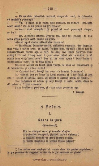 145

      -_- Ce sa zica, rnilostiva cucoana, raspundu unul, ia intreaba,
ca. muletl's posmagil?
   -      Val "e mine si de mine, zise cucoana cu mirare ; inca asta
n'am auzit ' Da el nu poate sit     moale?
          Auzi, mM lenesule: te prim! sa mol posrnagil singur,
or ba?
          Ba, .6spunse lenesu/. Trageti mal bine tot inainte; co mal
atita grija pentru asta Ostia de gura.
     Atunel 4111 dintre sateni zise cucoanel:
         Bunatatea durnneavoastrit, milostiva cucoana, dar degeaba,
mat voitl a strica orzul pe gasce, Vedetl bine, ca nu'l amain nol la
spanzuratoare numai asa de florl de cue, sal luam naravul. Cum
chititl? Un sat intreg n'ar fl "pus care mana de la Mana, ca sa
poata race dinteinsul ceva? Dar al pe cine ajuta? Doar lent% 'I
impitateasa 'aka* ce     batl capul I
      Cino&na atuncl cu toata. buna-vointa ce avea se leharnesce si
de binefacere 41 de tot, zicand:
          °amenl bunt, facet! dar cum v'a lutnina Dumnezeii
      Tar satenil duo pe 1ne la locul cuvenit i 'I fac fain!. i ittert
asa a 04$t i lenesul Recta ce sitenI i satenil aceia de dinsnl.
      Mai pofteasca de acum ì aii lenesI in satul suela, daca le
da maim si 'I tine cui-eaua.
            incalecat pe-o sea, i v'am spus povestea asa..
                                                           I. Creangä.




                               )   Poésie.
                                     1.

                           Seara la tara
                               (Sburatorul).
             Era in murgul serel i oarele san(ise
             A puturilor cumperii, tipand, par'ca chionnal)
             A satulul cireada -ce greil mereil sosise,
             Si vitele muginde la jghiab intins pasta;

        ') Les verbes tout employés lei, eomme dans les poesies populaires,


                      www.dacoromanica.ro
la 3-e personne du singulier au lieu de la 3-e personne du pluriel.
 