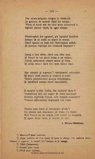 146

               Dar altele adapate tragea in batatura,
               In gamete de murna viteil lor striga;
               Vibra al sorel aer de taur grea murmura'):
               Sglobil sarind viteil, la uger Mug%

               S'astimpara ast sgopiot, s'a laptelul fontAna
               Incepe sa se auelá Cu sopot in susur,
               Mad ugerul se lasa sub fecloreasca manit,
            _i prunca vitelusa tot tremura imprejur!

               Imp a luci stele, rand una cate una.
                 focurl in tot satul incep á se vedea ;
              Tarzie asta-seara rasare acure si luna.
              Si colea cate-o data tot cade cate-o stes.             -




              Dar câmpul i argeaoa cámpeanul osteneste
              *ttlup'o Gina' scurta i sommil a sosit.
              l'Ac.ére pretutindeni mama stapanesce,
                 latratoril numal s'atlif necontenit.

              E noapte 'nalta, 'nalta., din mijlocut tarie 8)
              Vestmintul s6fi cel negru de stele seiniinat
              Destins coprinde lurnea, co'n bratele somniei 4)
              viseaza cate-aievea desteapta n'a visat.

              'Pacer° este totul i nemiscare plina 8).
              Un cantec saù descantec pe lume ssa lasat;
              Niel frunza nu so iniscit, nicl vintul nu suspina,
              f.3i apele dorm duse, i morile aü Stat.          -



                                                 -   J. Heiiade-iiiiduiescu.



           Ilfurmure7 pour murmur.
       2) Argta (endroit öh l'on tisse); ;c1 potir le Msage. On traduira done :
Celmtul ,si argeaoa : le travail sies champs et le dingo.
      -2) Tlfrie (firmament).


                     www.dacoromanica.ro
           Somnie pour rams:.
       .4) Plind pour Weplieul.
 