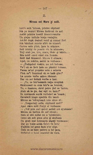 -- I47 --
                     II.
         Mircea cel Mere §i

 Inteo -sala 'ntinsá, printre capitanI
 Sta pe tronu-I Mircea bacarcat de anT.
 Astfel printre trestil tinere'nverzite
-Un stejar intinde brate vestejite.
  Ast-fol dupa dealtul.verzl si numal florl
  Sta batrinul munte albit de ninsori.
  (Jurtoa este plina, tara In miscare.
 .Soll trimisI da poartii vin la adunare;
  Top; stail jos, mic, mares tiner si
  Era nobil omul can(' era Roman.
 Solii daù firmanul Mira II (desee;
ApoI, cu mariro, astfel le vorbesce:
   Padisahul vostru, nu rri indoe.se,
Va,) s'a se faca tara uri pámint tircese.
Pacea ce'mi propuno este o sclavie
Pina ce') Romanul sa se- bata stie!"
 La ateste m'In sala-a resunat.
 Dar un sol indata vorba a luat.
    Tu, ce inteaceasta natie crestina         -

 Stralucesci ca ziva Intea sa,lurnina;
 Tu, o doamne, carul patria t,eri se 'nchin,
 Alah s te tia; dar estl un hain
 In murranri surda vorbele-I se 'neaca;
 Cavaieril traga spadele din teaca.
 Mirce,a se 'ndrepteazá lute catre el
     Rospectati solia, capitarill niel!"
.ApoI caro sola Porta. el vorbesce:
     ;Vol prin Cari §ahul astazI me ci,usteace!
 Mirces, se Inclina de anI obosit;
  Insá al seii suflet nu e 'inbatrinit;
  Ochil sel sub gene albe i stufoase.
  Cu :grog mal indreapta sagetI veninoase:
  Dar pu'toate astea feiu-1 va lovi,'
          luT gene Inc*. n'or clipi.
 Cela ce se bate pentru a luI tara,
 Sufletu-I e focul soarelui de vara..




          www.dacoromanica.ro
 