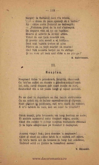 148.--

     MergetY la Sultanul care v'a triniis,
         ..e drum de pace sptineti ca e                  .




     Ap r catre curte Domnul se indreaptä:
        Fericirea t6rel de la r.ors'a§teapta.
     De desarte vise s ii ne 'nselam:
     Moarte   i ,sclavie la 'stritinI aflarn.
     Viitor de aur tara ncastrk are,
        prev6d prin secoll a el, fnaltare.
     Insa. mal 'nainte trelnie sa §tim
     Pentru ea out totil martirl si murim
     Caci färk s.ceasta lantul ne va stringe
     Si nu vom sti inca Me! chlar a ne pla!,ge !"
                                                D. Bolintineanu.


                            IlL
                       Noaptea.
Neaptea.1 dulce 'n primavark, linititä,rt53ccroasa
Ca 'nteun suflet cu durere o gAndirel mkngoa8ii.
    colo, cerul dispare sub marl insule de norl,
Scuturänd din a lul poale lungl §i ropezi metoori.

Pe un leal in departare un foc tamic stralticesce
Ca un ochiù ro § de balaur care-adoarme i clipesce.
Sunt p6,storl í ezAtoare, san vr'o ceata de voinicI;
E veo tabara de care, sati un rond de tricolicl?

Catra muntl, prin íntuneric. un lung bucIum se ande;
El anillito suvenirul color timpurl negro, crude,
Cand din culme 'n colme noaptea buclumele r6sunaii.
Si la lupte sangeroase pe RomAni ii desteptati.

Acuma viata.I link; tara doarme n nepasare           -
Cand si dad un caine laträ, la o umbra, ce'l apare,
   .'nteo balta mil de broasce in lung hor oracaese,
tiolbind ochii cu tintire la luceafbrul ceresc!      -


                                                   V. Alexandri.


           www.dacoromanica.ro
 