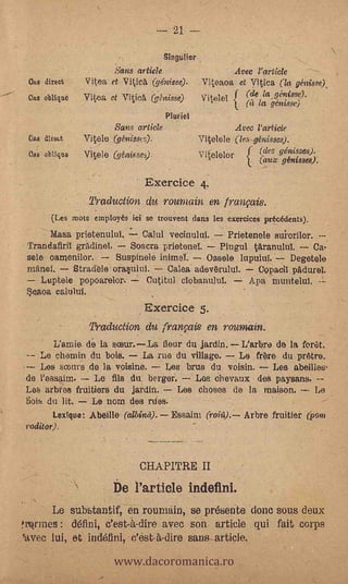 .91



                                                úie
                               Sans article                4vec rarticle
  Oaa direst         ..yitea- et: Vitica (géni'ùe): Viteaoa- et Vitica (la giszis.qc),
  Gas -oblique        Vi ea et Viticà .(ghtiss'e) Vitelel f (le la -9,6!6"-L
                                                    ,          (a /a gemsse)
                                             Muriel
                              Sane article;         -
                                                                        .Avec Particle
 Gas direct          Viole '-(gtsi-isses).                  Vitelele (les génisses).
      obuqte         Vitele &Misses).                       Vielelor -        .(des
                                                                              .(       génisses):.
                                                                                      ginisses).:avx

                 ,
                                                              ,
                      -

                      _
                                          Exercice 4.
                 _     Traduction au remain en franvais.
                                                                                         _
        (Les nriota- employés- lei', se -trouveq dans les -ekercipes. précédents),
       Una -prietenUluT,     Calul vecinuluï.,.7--.,Prietenele suivrilor.     '
 Trandafiril gradinel. 7---$oacra prietenel.    PIngul taranuluI.         Ca- :
 sele oaraenilor.      Sus'Allele inimetSele ,lupulupDegetOle
 mane!.     Stradèle ora§ninl:     Cala adevtrulul, ._Copacil PadureI.
 --Luptele popoarelor.:--: entail]. ciebanului. -- And .Muntelut
  eíkoa caluluf.          .



                                          8xerciçe 5I
                       Tradu,ction'du franfais en roulnaire:
                                                        .

         L'amie de- la sceur.,--La flour du ja.rdin;-.--Llarbre de -la foret.
    Le cheMin du boia.:7- La rue du village.
                                      .        Le fOre du pretre.
----Les &pus .4e la vdisine.   Les brus .du voisin.  Les &Defiles;
 de l'essaim.      LO. fils du: .berger.
                                  ,      Los Chevaux de a paysaris..--.
 Les Arbfes.frnitiers du jardin. 7.7 Les noses de la maison.        Le                                 .




 Bois du. lit.. --.Le ,nom des flies.       7


        Lextque:..Abeille. (albinif). -      Essaim (roht). Arbre fruitier Ypoin
-roditor).
                                                                  't2

                                      CHAPITRE II
               7             De Particle indefini.
       Le stibStantif,eri routiain, se pr6sente 'done sous d6ux
!NJ mes  :         c'est-à-dire aVec son article qui fait corps


                              www.dacoromanica.ro
'avec lui, et, ind6finif 0'6st-4-dire sans artiçie.
 